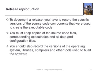 Release reproductionTo document a release, you have to record the specific versions of the source code components that were used to create the executable code.You must keep copies of the source code files, corresponding executables and all data and configuration files.You should also record the versions of the operating system, libraries, compilers and other tools used to build the software. Chapter 25 Configuration management41