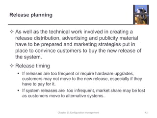 Release planningAs well as the technical work involved in creating a release distribution, advertising and publicity material have to be prepared and marketing strategies put in place to convince customers to buy the new release of the system.Release timingIf releases are too frequent or require hardware upgrades, customers may not move to the new release, especially if they have to pay for it.If system releases are  too infrequent, market share may be lost as customers move to alternative systems. Chapter 25 Configuration management42