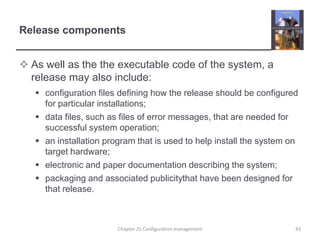 Release componentsAs well as the the executable code of the system, a release may also include:configuration files defining how the release should be configured for particular installations;data files, such as files of error messages, that are needed for successful system operation;an installation program that is used to help install the system on target hardware;electronic and paper documentation describing the system;packaging and associated publicitythat have been designed for that release.Chapter 25 Configuration management43