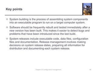 Key pointsSystem building is the process of assembling system components into an executable program to run on a target computer system.  Software should be frequently rebuilt and tested immediately after a new version has been built. This makes it easier to detect bugs and problems that have been introduced since the last build.System releases include executable code, data files, configuration files and documentation. Release management involves making decisions on system release dates, preparing all information for distribution and documenting each system release.Chapter 25 Configuration management46