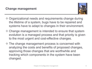 Change managementOrganizational needs and requirements change during the lifetime of a system, bugs have to be repaired and systems have to adapt to changes in their environment.Change management is intended to ensure that system evolution is a managed process and that priority is given to the most urgent and cost-effective changes.The change management process is concerned with analyzing the costs and benefits of proposed changes, approving those changes that are worthwhile and tracking which components in the system have been changed.8Chapter 25 Configuration management