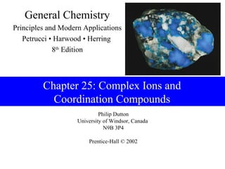 General Chemistry
Principles and Modern Applications
   Petrucci • Harwood • Herring
             8th Edition



         Chapter 25: Complex Ions and
           Coordination Compounds
                             Philip Dutton
                    University of Windsor, Canada
                               N9B 3P4

                        Prentice-Hall © 2002
 