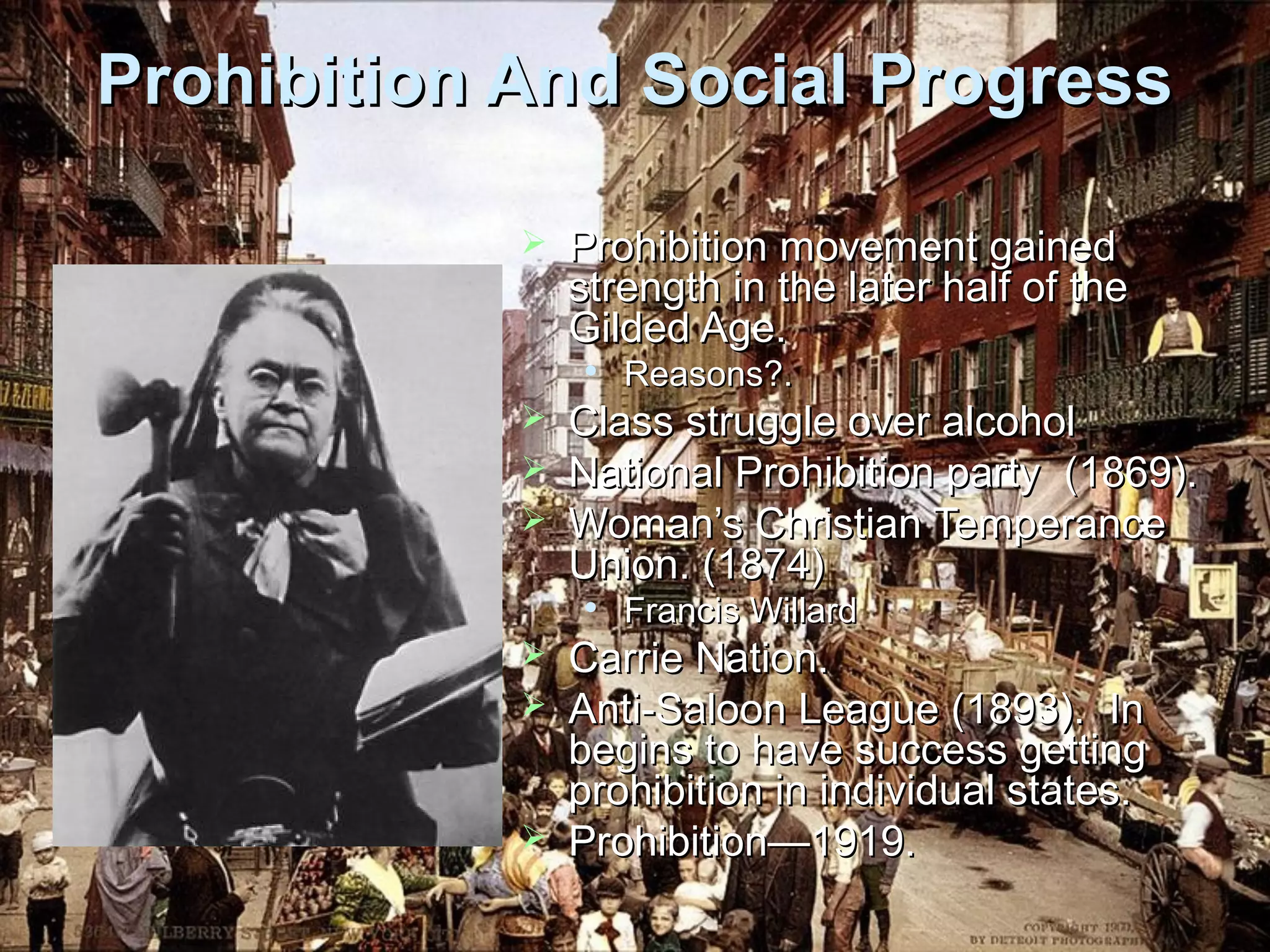 Prohibition And Social Progress


Prohibition movement gained
strength in the later half of the
Gilded Age.






Class struggle over alcohol
National Prohibition party (1869).
Woman’s Christian Temperance
Union. (1874)







Reasons?.

Francis Willard

Carrie Nation.
Anti-Saloon League (1893). In
begins to have success getting
prohibition in individual states.
Prohibition—1919.

 