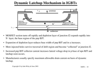 IGBTs - 10
Copyright © by John Wiley & Sons 2003
Dynamic Latchup Mechanism in IGBTs
• MOSFET section turns off rapidly and depletion layer of junction J2 expands rapidly into
N-
layer, the base region of the pnp BJT.
• Expansion of depletion layer reduces base width of pnp BJT and its a increases.
• More injected holes survive traversal of drift region and become “collected” at junction J2.
• Increased pnp BJT collector current increases lateral voltage drop in p-base of npn BJT and
latchup soon occurs.
• Manufacturers usually specify maximum allowable drain current on basis of dynamic
latchup.
P+
N -
N
+
P
N
+
N
+
emitter gate
collector
lateral
(spreading)
resistance
J 1
2
J
3
J
expansion of
depletion region
 