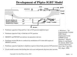 IGBTs - 15
Copyright © by John Wiley & Sons 2003
Development of PSpice IGBT Model
P
+
N
-
N
+
P
N
+
N
+
drain
source
gate
Coxd
Cgdj
Cdsj
Ccer
Coxs
Cm
Cebj + Cebd
Drain-body or
base-collector
depletion layer
Rb
• Reference - "An
Experimentally Verified
IGBT Model
Implemented in the
SABER Circuit
Simulator", Allen R.
Hefner, Jr. and Daniel
M. Diebolt, IEEE Trans.
on Power Electronics,
Vol. 9, No. 5, pp. 532-
542, (Sept., 1994)
• Nonlinear capacitors Cdsj and Ccer due to N-
P junction depletion layer.
• Nonlinear capacitor Cebj + Cebd due to P+
N+
junction
• MOSFET and PNP BJT are intrinsic (no parasitics) devices
• Nonlinear resistor Rb due to conductivity modulation of N-
drain drift region of
MOSFET portion.
• Nonlinear capacitor Cgdj due to depletion region of drain-body junction (N-
P junction).
• Circuit model assumes that latchup does not occur and parasitic thyristor does not turn.
 
