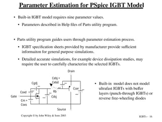 IGBTs - 16
Copyright © by John Wiley & Sons 2003
Parameter Estimation for PSpice IGBT Model
• Built-in IGBT model requires nine parameter values.
• Parameters described in Help files of Parts utility program.
• Parts utility program guides users through parameter estimation process.
• IGBT specification sheets provided by manufacturer provide sufficient
informaiton for general purpose simulations.
• Detailed accurate simulations, for example device dissipation studies, may
require the user to carefully characterize the selected IGBTs.
Cm +
Coxs
Cgdj
Coxd
Cdsj
Rb
Cebj +
Cebd
Ccer
Drain
Source
Gate
• Built-in model does not model
ultrafast IGBTs with buffer
layers (punch-through IGBTs) or
reverse free-wheeling diodes
 