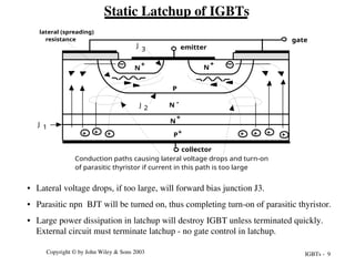 IGBTs - 9
Copyright © by John Wiley & Sons 2003
• Lateral voltage drops, if too large, will forward bias junction J3.
• Parasitic npn BJT will be turned on, thus completing turn-on of parasitic thyristor.
• Large power dissipation in latchup will destroy IGBT unless terminated quickly.
External circuit must terminate latchup - no gate control in latchup.
Static Latchup of IGBTs
P+
N -
N
+
P
N
+
N
+
emitter
gate
collector
lateral (spreading)
resistance
+
+
Conduction paths causing lateral voltage drops and turn-on
of parasitic thyristor if current in this path is too large
+ + + + +
J 1
2
J
3
J
 