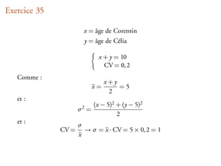 Exercice 35

                       x = âge de Corentin
                       y = âge de Célia

                              x + y = 10
                                CV = 0, 2
   Comme :
                                 x+y
                            x=       =5
                                  2
   et :
                            (x − 5)2 + (y − 5)2
                     σ2 =
                                     2
   et :
                     σ
              CV =     → σ = x · CV = 5 × 0, 2 = 1
                     x
 