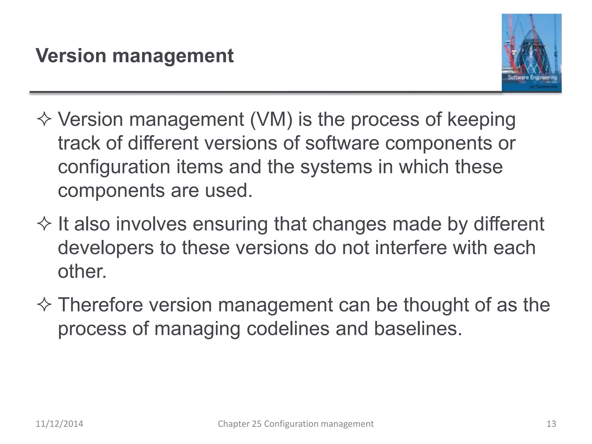 Version management
 Version management (VM) is the process of keeping
track of different versions of software components or
configuration items and the systems in which these
components are used.
 It also involves ensuring that changes made by different
developers to these versions do not interfere with each
other.
 Therefore version management can be thought of as the
process of managing codelines and baselines.
Chapter 25 Configuration management 1311/12/2014
 