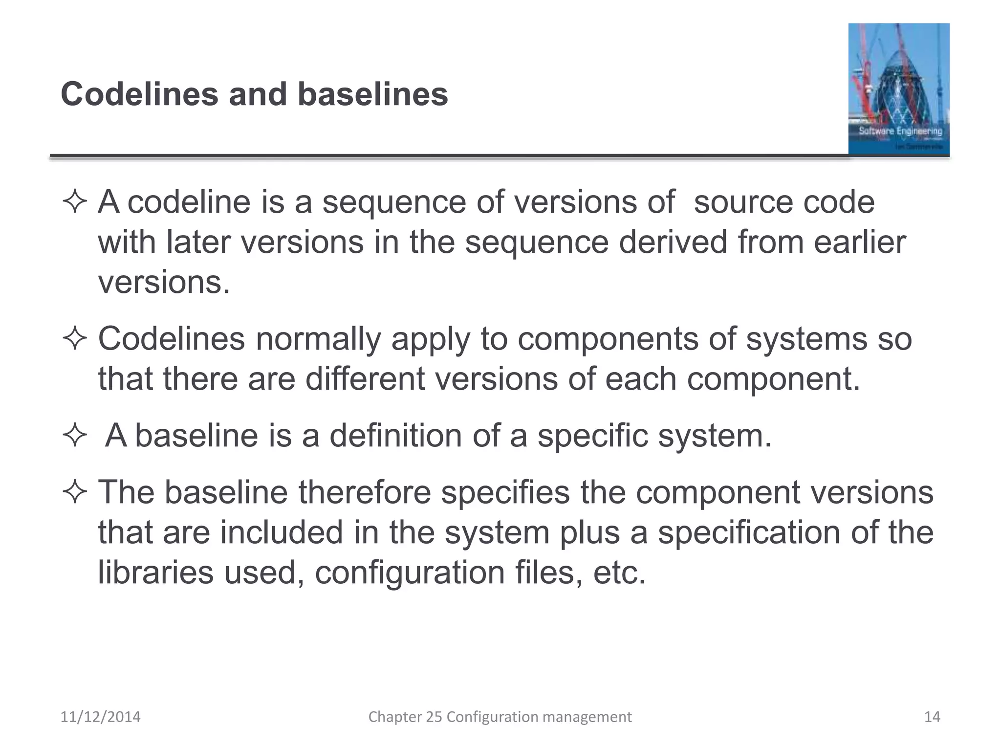 Codelines and baselines
 A codeline is a sequence of versions of source code
with later versions in the sequence derived from earlier
versions.
 Codelines normally apply to components of systems so
that there are different versions of each component.
 A baseline is a definition of a specific system.
 The baseline therefore specifies the component versions
that are included in the system plus a specification of the
libraries used, configuration files, etc.
Chapter 25 Configuration management 1411/12/2014
 