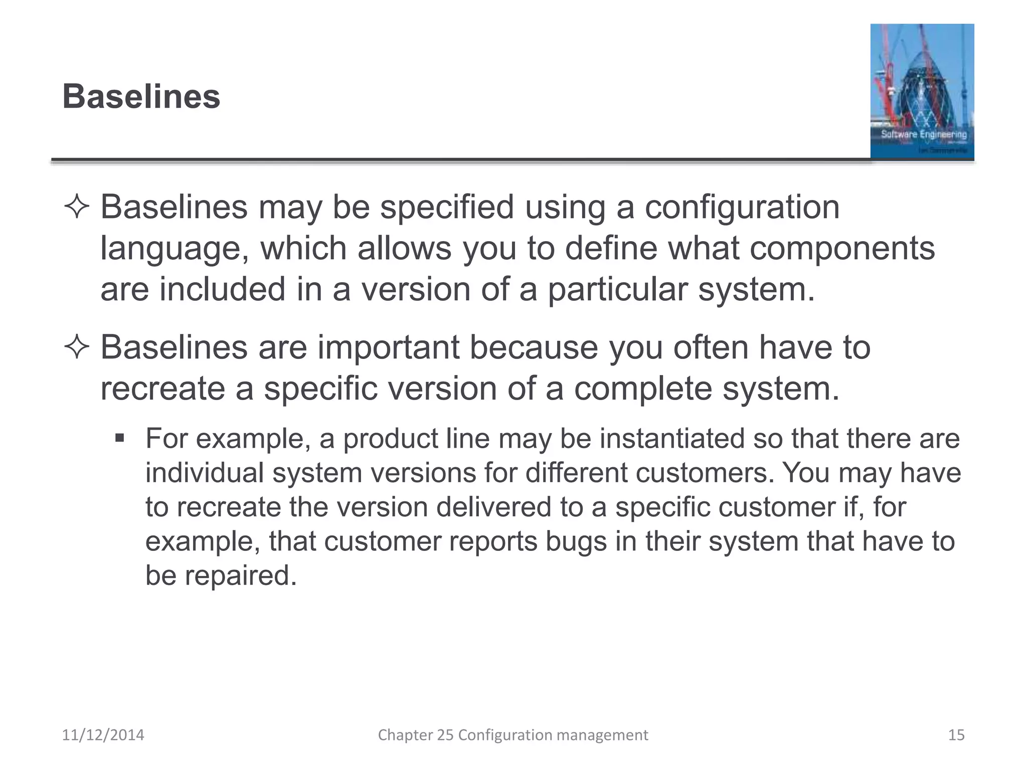 Baselines
 Baselines may be specified using a configuration
language, which allows you to define what components
are included in a version of a particular system.
 Baselines are important because you often have to
recreate a specific version of a complete system.
 For example, a product line may be instantiated so that there are
individual system versions for different customers. You may have
to recreate the version delivered to a specific customer if, for
example, that customer reports bugs in their system that have to
be repaired.
Chapter 25 Configuration management 1511/12/2014
 