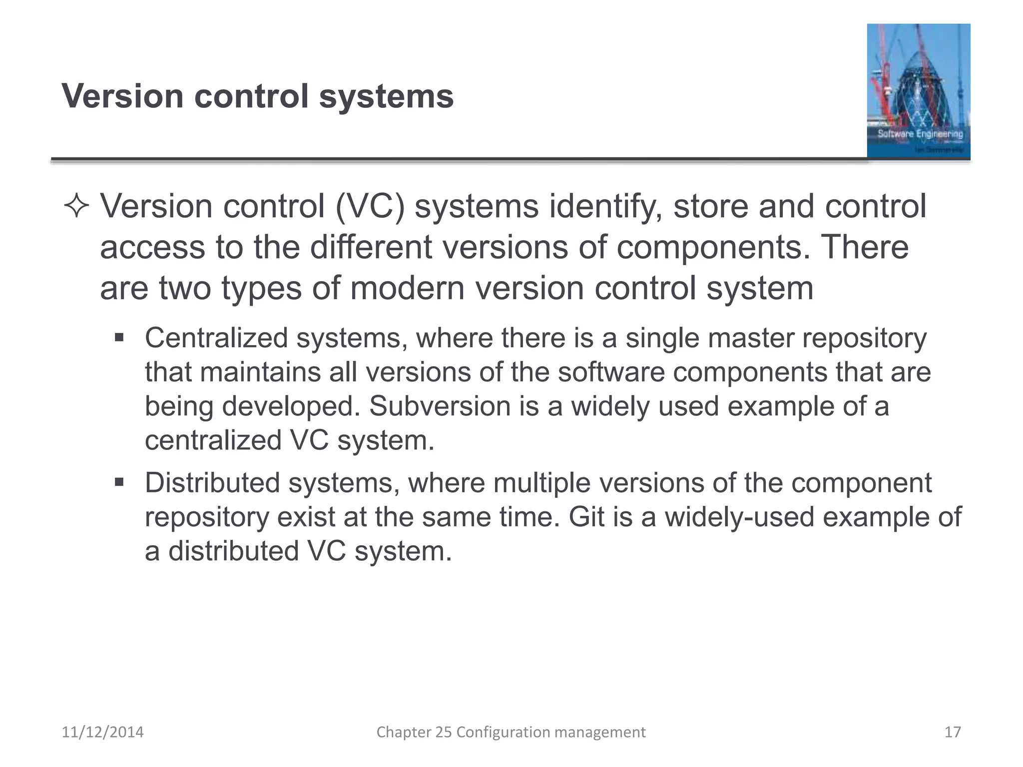 Version control systems
 Version control (VC) systems identify, store and control
access to the different versions of components. There
are two types of modern version control system
 Centralized systems, where there is a single master repository
that maintains all versions of the software components that are
being developed. Subversion is a widely used example of a
centralized VC system.
 Distributed systems, where multiple versions of the component
repository exist at the same time. Git is a widely-used example of
a distributed VC system.
11/12/2014 Chapter 25 Configuration management 17
 