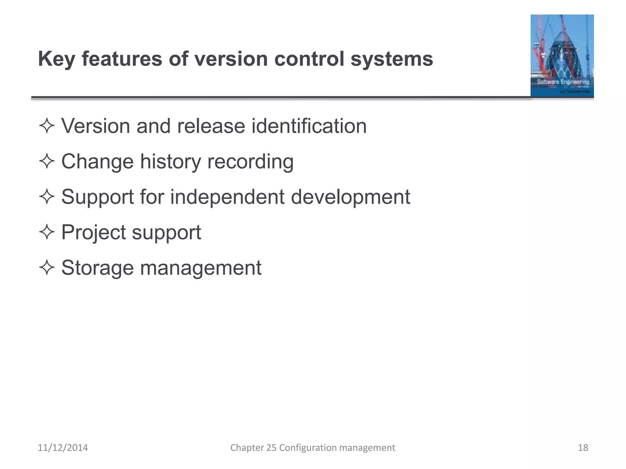 Key features of version control systems
 Version and release identification
 Change history recording
 Support for independent development
 Project support
 Storage management
11/12/2014 Chapter 25 Configuration management 18
 
