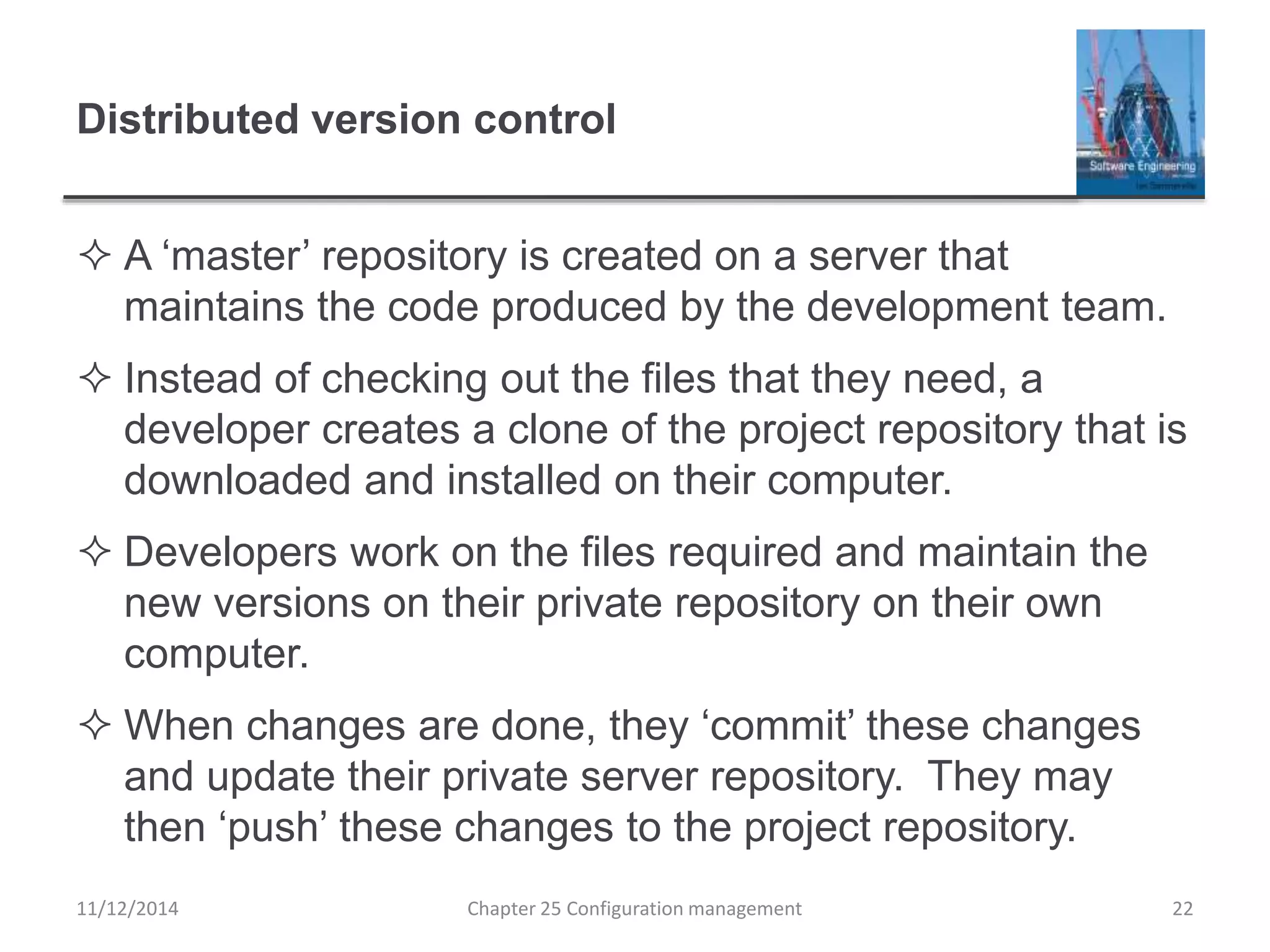 Distributed version control
 A ‘master’ repository is created on a server that
maintains the code produced by the development team.
 Instead of checking out the files that they need, a
developer creates a clone of the project repository that is
downloaded and installed on their computer.
 Developers work on the files required and maintain the
new versions on their private repository on their own
computer.
 When changes are done, they ‘commit’ these changes
and update their private server repository. They may
then ‘push’ these changes to the project repository.
11/12/2014 Chapter 25 Configuration management 22
 