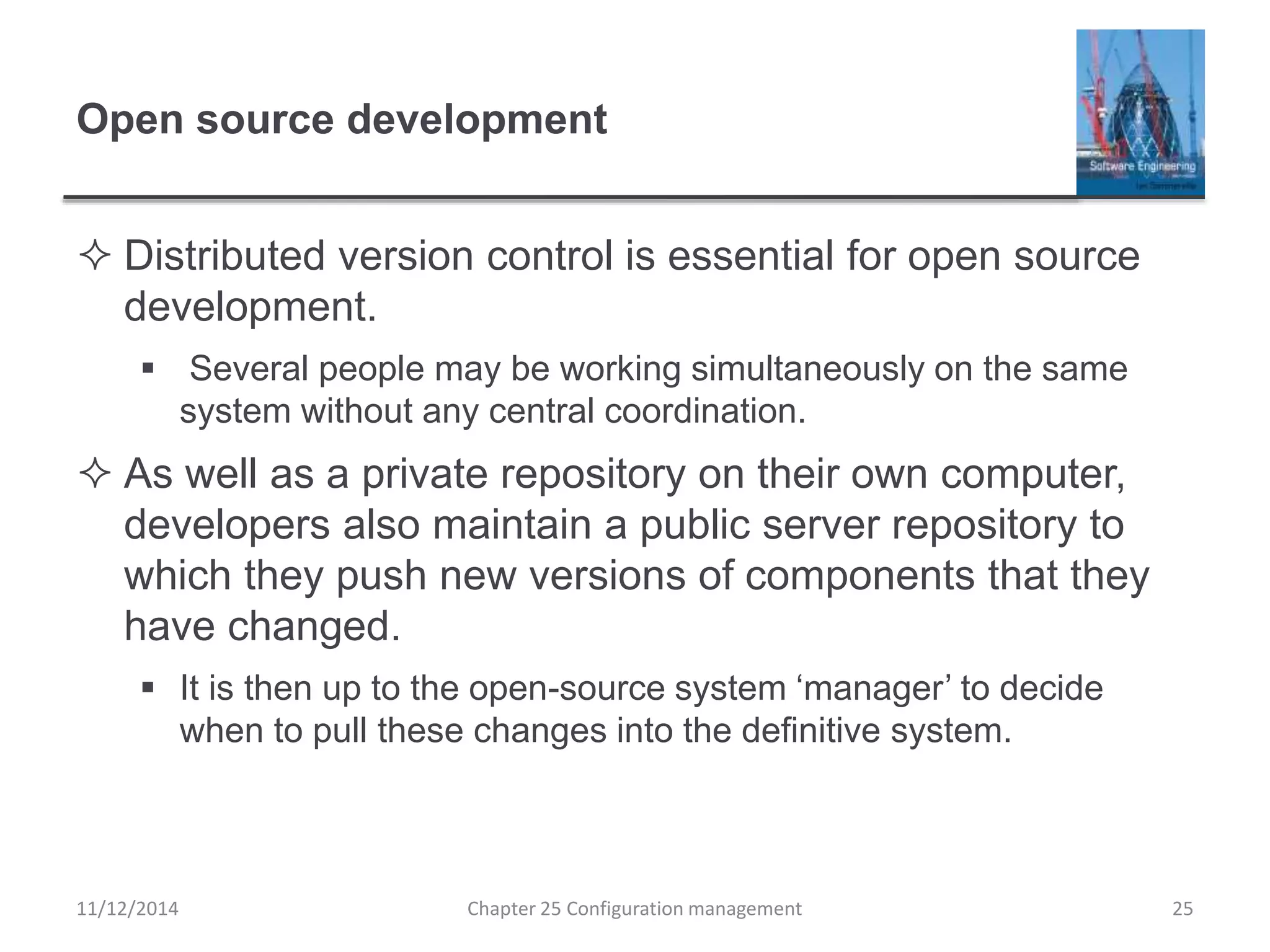 Open source development
 Distributed version control is essential for open source
development.
 Several people may be working simultaneously on the same
system without any central coordination.
 As well as a private repository on their own computer,
developers also maintain a public server repository to
which they push new versions of components that they
have changed.
 It is then up to the open-source system ‘manager’ to decide
when to pull these changes into the definitive system.
11/12/2014 Chapter 25 Configuration management 25
 