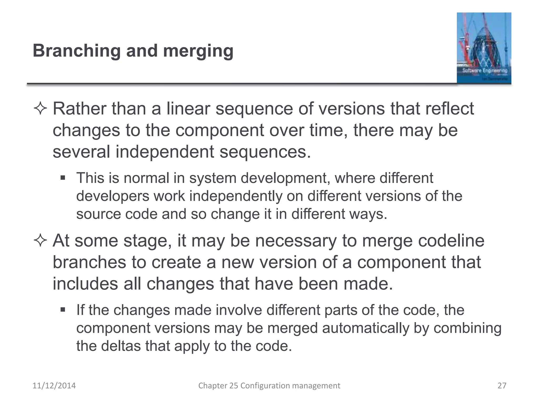 Branching and merging
 Rather than a linear sequence of versions that reflect
changes to the component over time, there may be
several independent sequences.
 This is normal in system development, where different
developers work independently on different versions of the
source code and so change it in different ways.
 At some stage, it may be necessary to merge codeline
branches to create a new version of a component that
includes all changes that have been made.
 If the changes made involve different parts of the code, the
component versions may be merged automatically by combining
the deltas that apply to the code.
Chapter 25 Configuration management 2711/12/2014
 