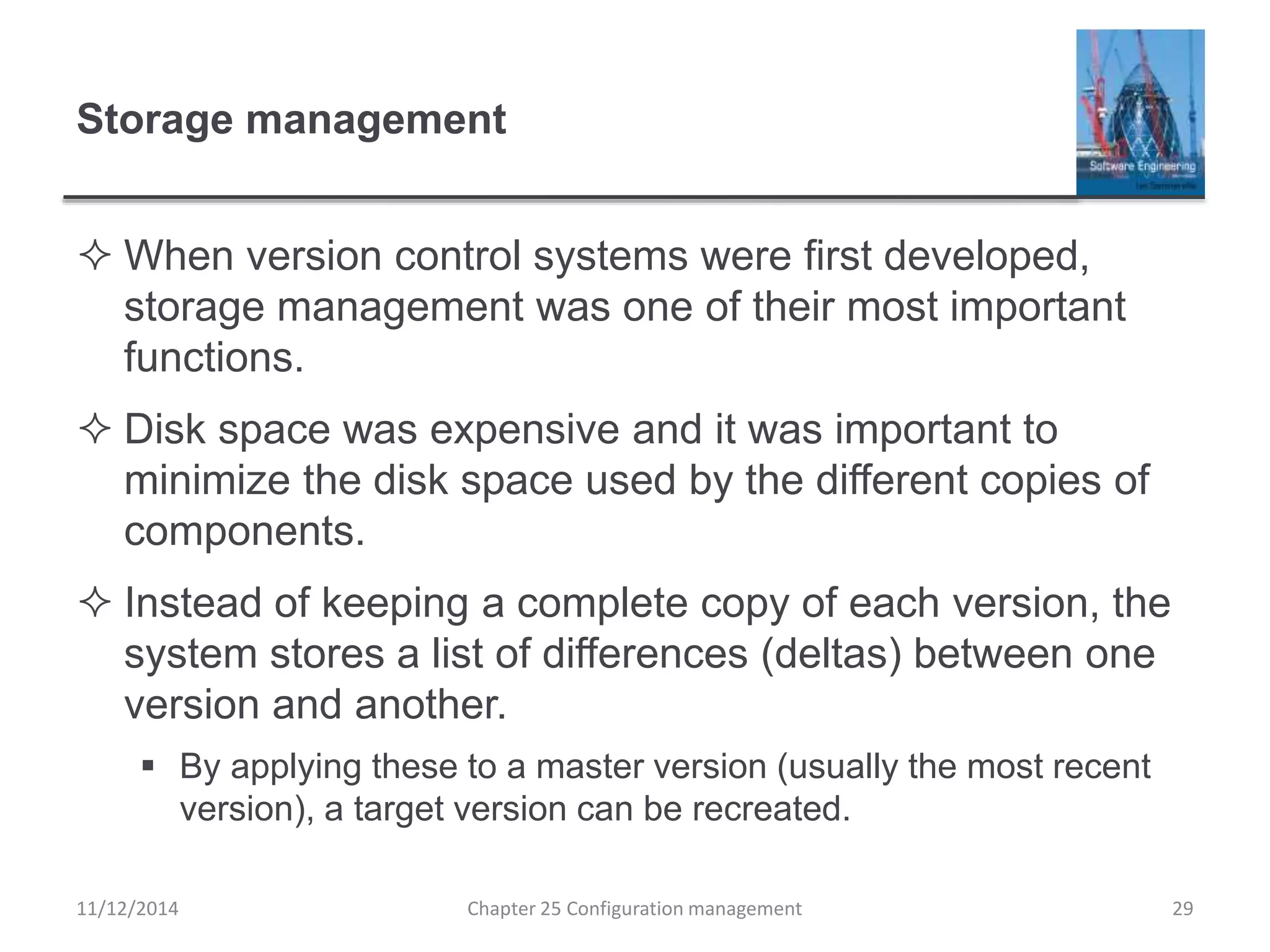 Storage management
 When version control systems were first developed,
storage management was one of their most important
functions.
 Disk space was expensive and it was important to
minimize the disk space used by the different copies of
components.
 Instead of keeping a complete copy of each version, the
system stores a list of differences (deltas) between one
version and another.
 By applying these to a master version (usually the most recent
version), a target version can be recreated.
11/12/2014 Chapter 25 Configuration management 29
 