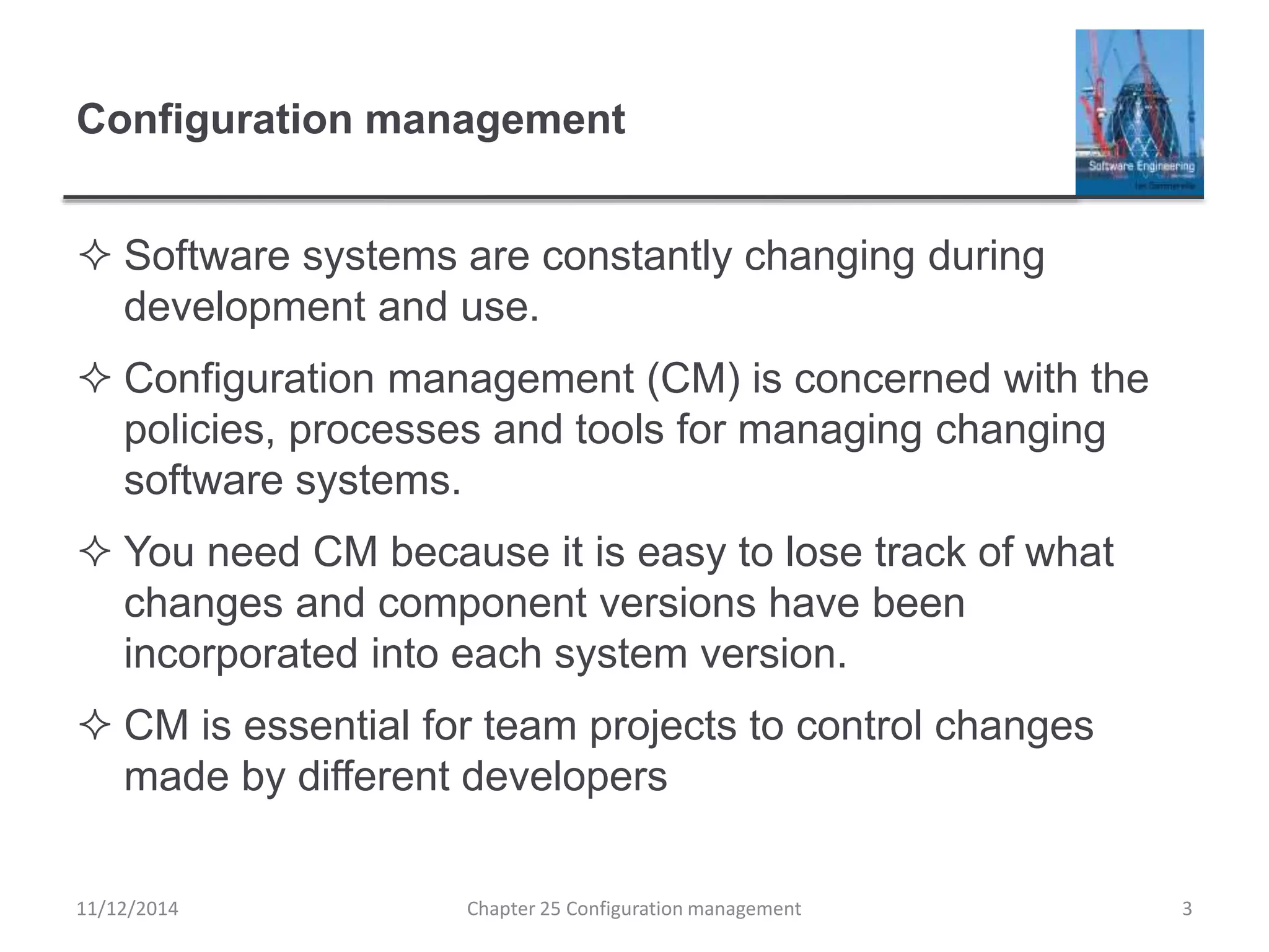 Configuration management
 Software systems are constantly changing during
development and use.
 Configuration management (CM) is concerned with the
policies, processes and tools for managing changing
software systems.
 You need CM because it is easy to lose track of what
changes and component versions have been
incorporated into each system version.
 CM is essential for team projects to control changes
made by different developers
Chapter 25 Configuration management 311/12/2014
 
