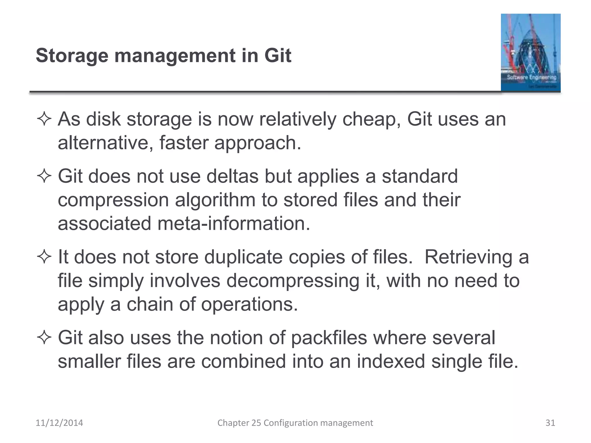 Storage management in Git
 As disk storage is now relatively cheap, Git uses an
alternative, faster approach.
 Git does not use deltas but applies a standard
compression algorithm to stored files and their
associated meta-information.
 It does not store duplicate copies of files. Retrieving a
file simply involves decompressing it, with no need to
apply a chain of operations.
 Git also uses the notion of packfiles where several
smaller files are combined into an indexed single file.
11/12/2014 Chapter 25 Configuration management 31
 