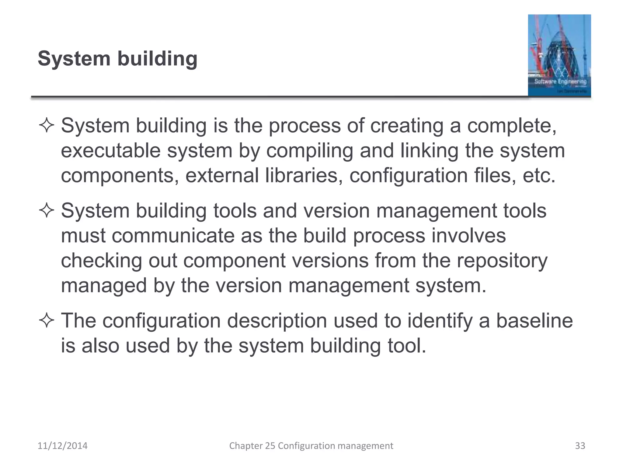 System building
 System building is the process of creating a complete,
executable system by compiling and linking the system
components, external libraries, configuration files, etc.
 System building tools and version management tools
must communicate as the build process involves
checking out component versions from the repository
managed by the version management system.
 The configuration description used to identify a baseline
is also used by the system building tool.
Chapter 25 Configuration management 3311/12/2014
 
