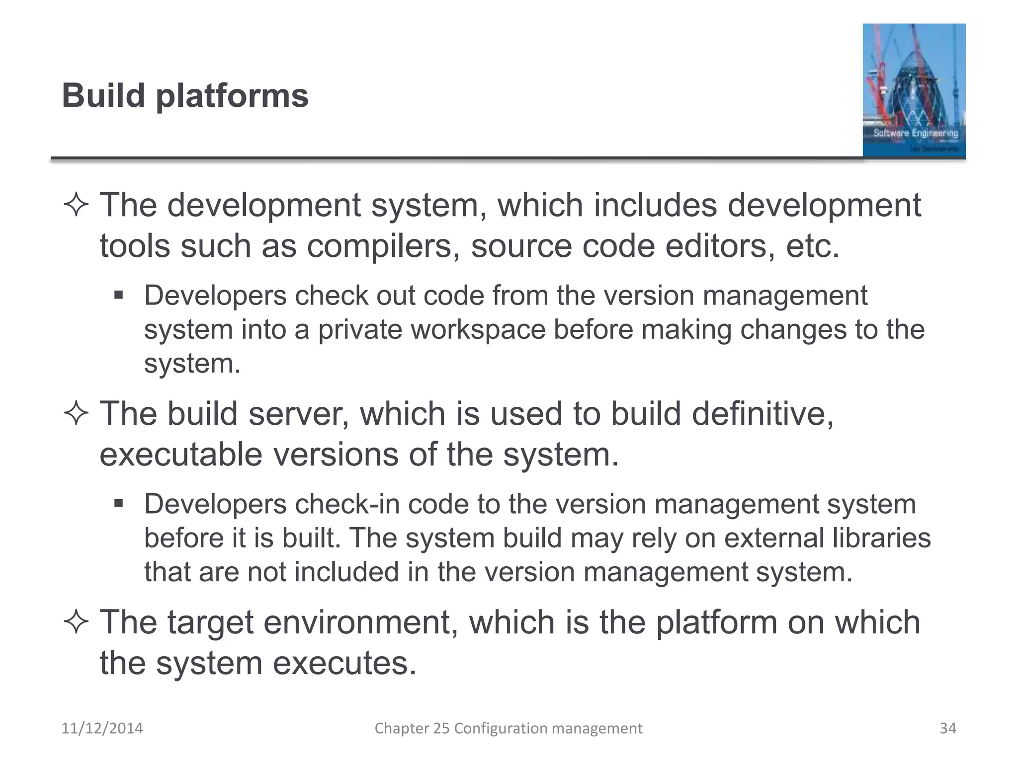 Build platforms
 The development system, which includes development
tools such as compilers, source code editors, etc.
 Developers check out code from the version management
system into a private workspace before making changes to the
system.
 The build server, which is used to build definitive,
executable versions of the system.
 Developers check-in code to the version management system
before it is built. The system build may rely on external libraries
that are not included in the version management system.
 The target environment, which is the platform on which
the system executes.
Chapter 25 Configuration management 3411/12/2014
 