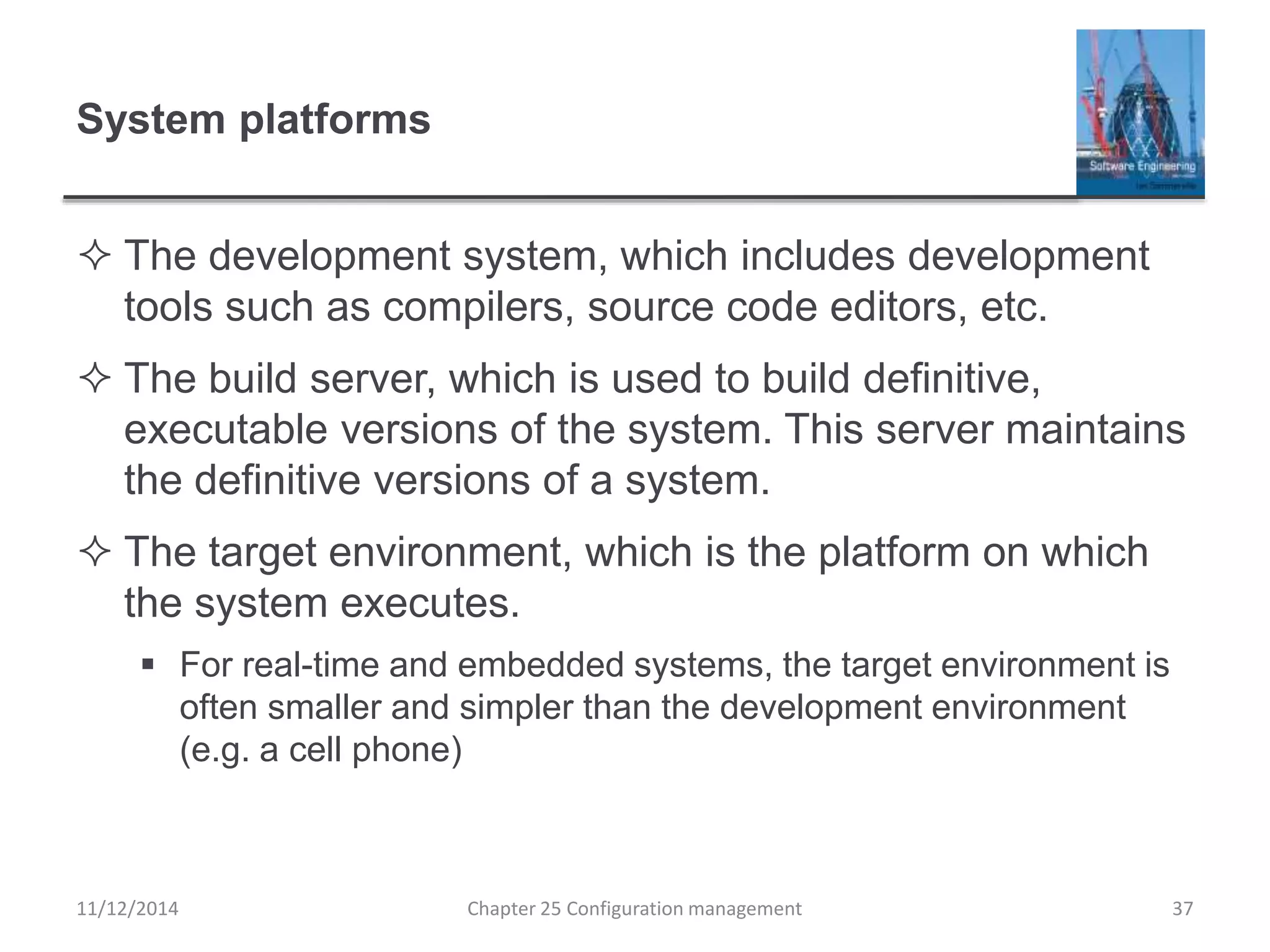 System platforms
 The development system, which includes development
tools such as compilers, source code editors, etc.
 The build server, which is used to build definitive,
executable versions of the system. This server maintains
the definitive versions of a system.
 The target environment, which is the platform on which
the system executes.
 For real-time and embedded systems, the target environment is
often smaller and simpler than the development environment
(e.g. a cell phone)
11/12/2014 Chapter 25 Configuration management 37
 