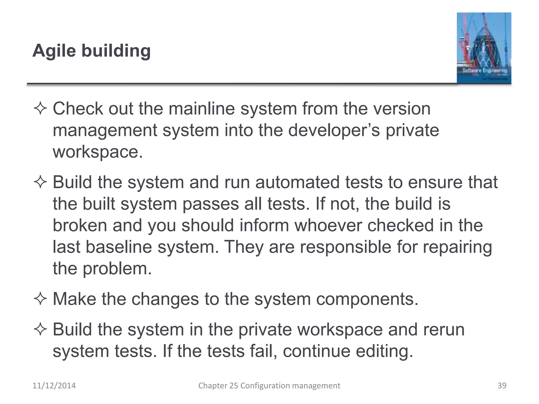 Agile building
 Check out the mainline system from the version
management system into the developer’s private
workspace.
 Build the system and run automated tests to ensure that
the built system passes all tests. If not, the build is
broken and you should inform whoever checked in the
last baseline system. They are responsible for repairing
the problem.
 Make the changes to the system components.
 Build the system in the private workspace and rerun
system tests. If the tests fail, continue editing.
Chapter 25 Configuration management 3911/12/2014
 