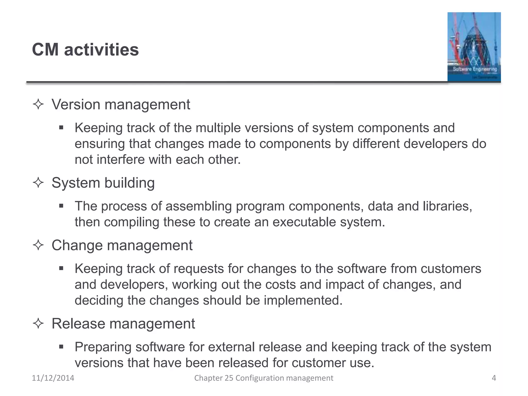 CM activities
 Version management
 Keeping track of the multiple versions of system components and
ensuring that changes made to components by different developers do
not interfere with each other.
 System building
 The process of assembling program components, data and libraries,
then compiling these to create an executable system.
 Change management
 Keeping track of requests for changes to the software from customers
and developers, working out the costs and impact of changes, and
deciding the changes should be implemented.
 Release management
 Preparing software for external release and keeping track of the system
versions that have been released for customer use.
Chapter 25 Configuration management 411/12/2014
 