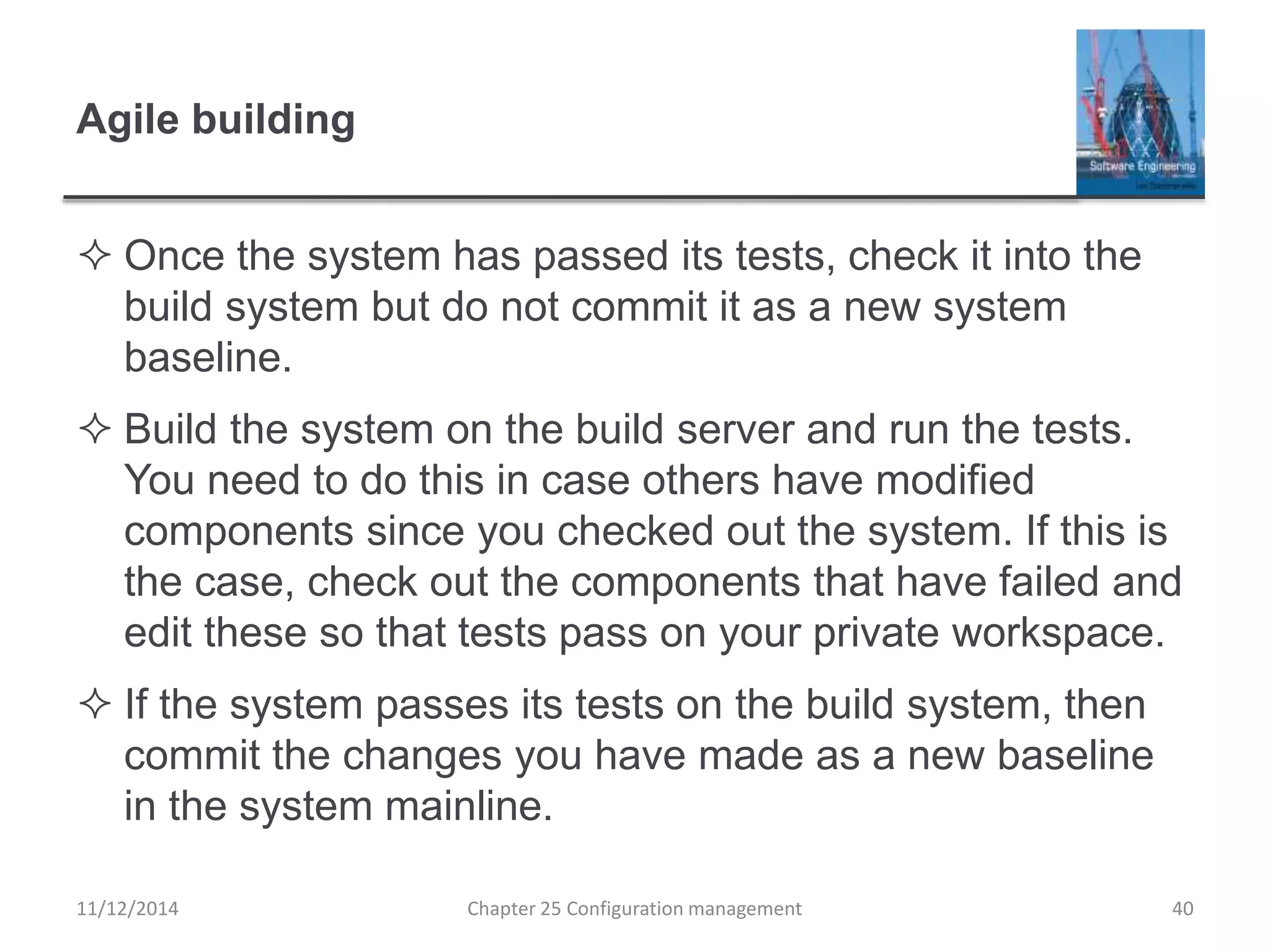 Agile building
 Once the system has passed its tests, check it into the
build system but do not commit it as a new system
baseline.
 Build the system on the build server and run the tests.
You need to do this in case others have modified
components since you checked out the system. If this is
the case, check out the components that have failed and
edit these so that tests pass on your private workspace.
 If the system passes its tests on the build system, then
commit the changes you have made as a new baseline
in the system mainline.
Chapter 25 Configuration management 4011/12/2014
 