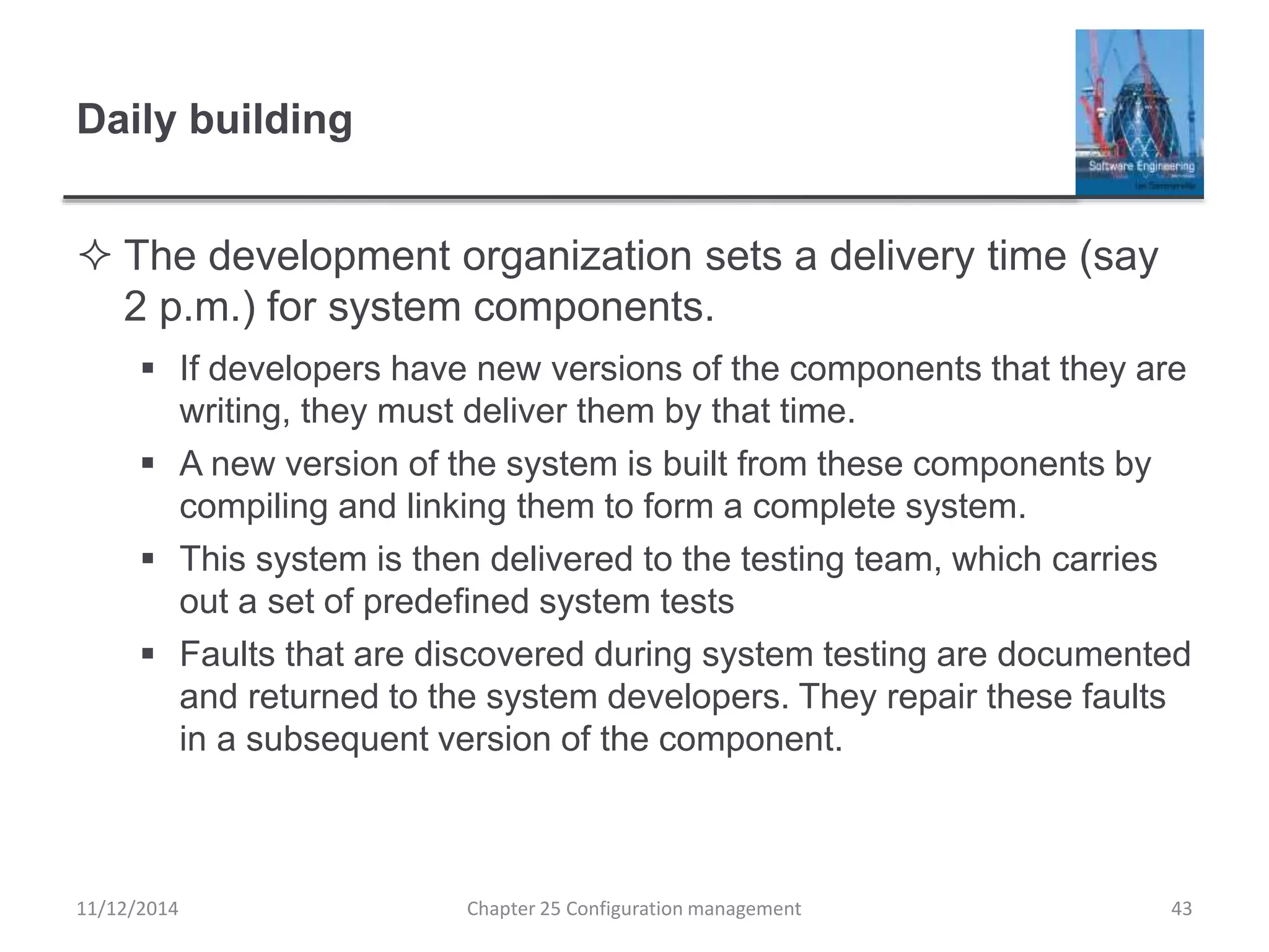 Daily building
 The development organization sets a delivery time (say
2 p.m.) for system components.
 If developers have new versions of the components that they are
writing, they must deliver them by that time.
 A new version of the system is built from these components by
compiling and linking them to form a complete system.
 This system is then delivered to the testing team, which carries
out a set of predefined system tests
 Faults that are discovered during system testing are documented
and returned to the system developers. They repair these faults
in a subsequent version of the component.
Chapter 25 Configuration management 4311/12/2014
 