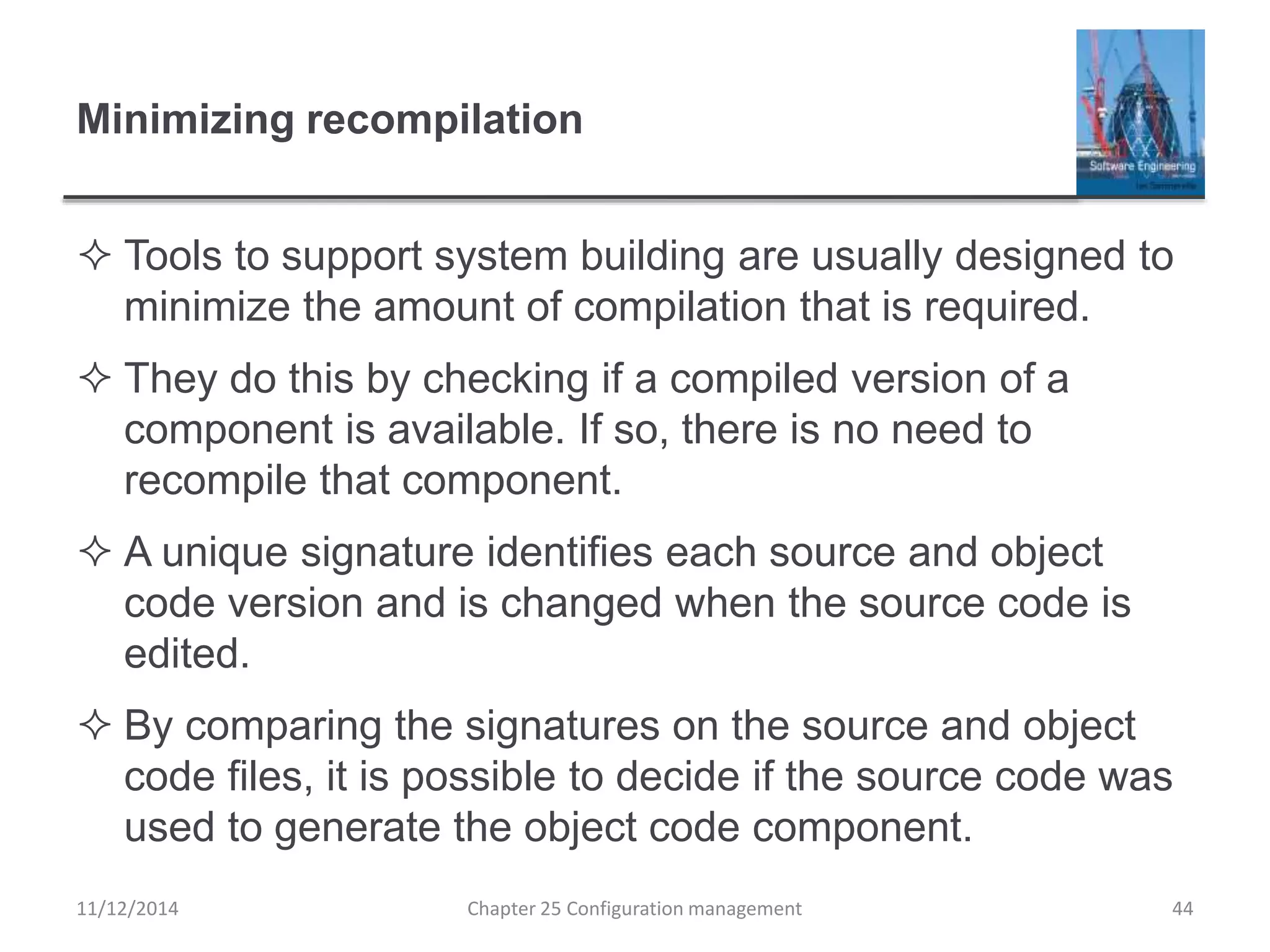 Minimizing recompilation
 Tools to support system building are usually designed to
minimize the amount of compilation that is required.
 They do this by checking if a compiled version of a
component is available. If so, there is no need to
recompile that component.
 A unique signature identifies each source and object
code version and is changed when the source code is
edited.
 By comparing the signatures on the source and object
code files, it is possible to decide if the source code was
used to generate the object code component.
Chapter 25 Configuration management 4411/12/2014
 