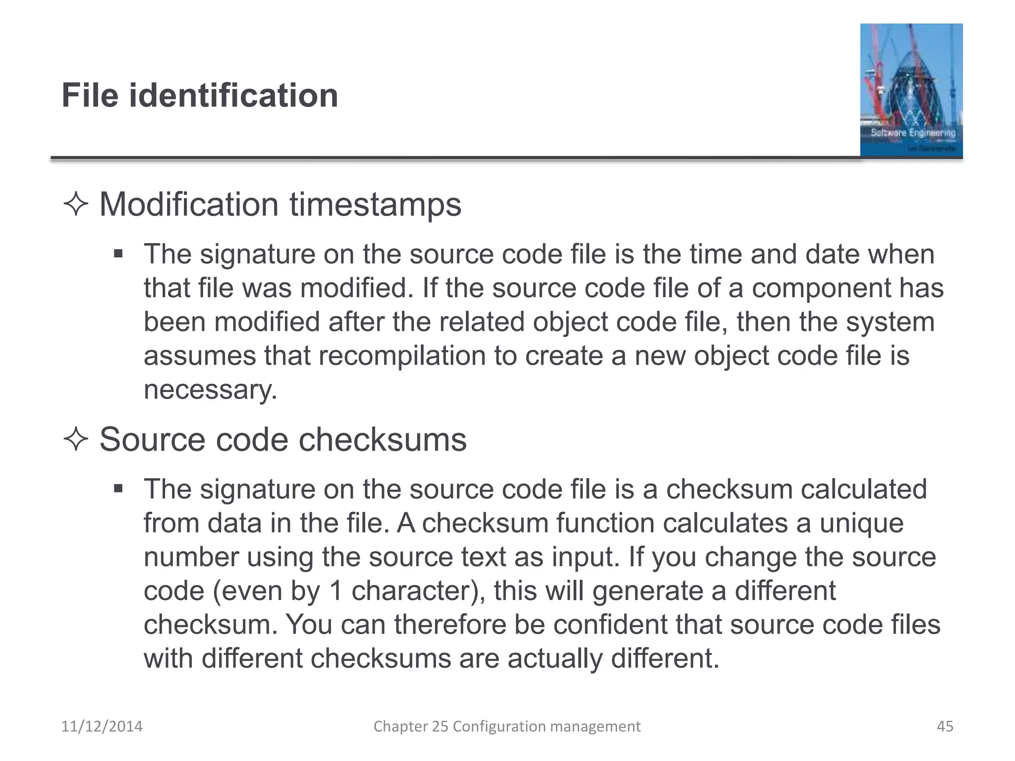 File identification
 Modification timestamps
 The signature on the source code file is the time and date when
that file was modified. If the source code file of a component has
been modified after the related object code file, then the system
assumes that recompilation to create a new object code file is
necessary.
 Source code checksums
 The signature on the source code file is a checksum calculated
from data in the file. A checksum function calculates a unique
number using the source text as input. If you change the source
code (even by 1 character), this will generate a different
checksum. You can therefore be confident that source code files
with different checksums are actually different.
Chapter 25 Configuration management 4511/12/2014
 