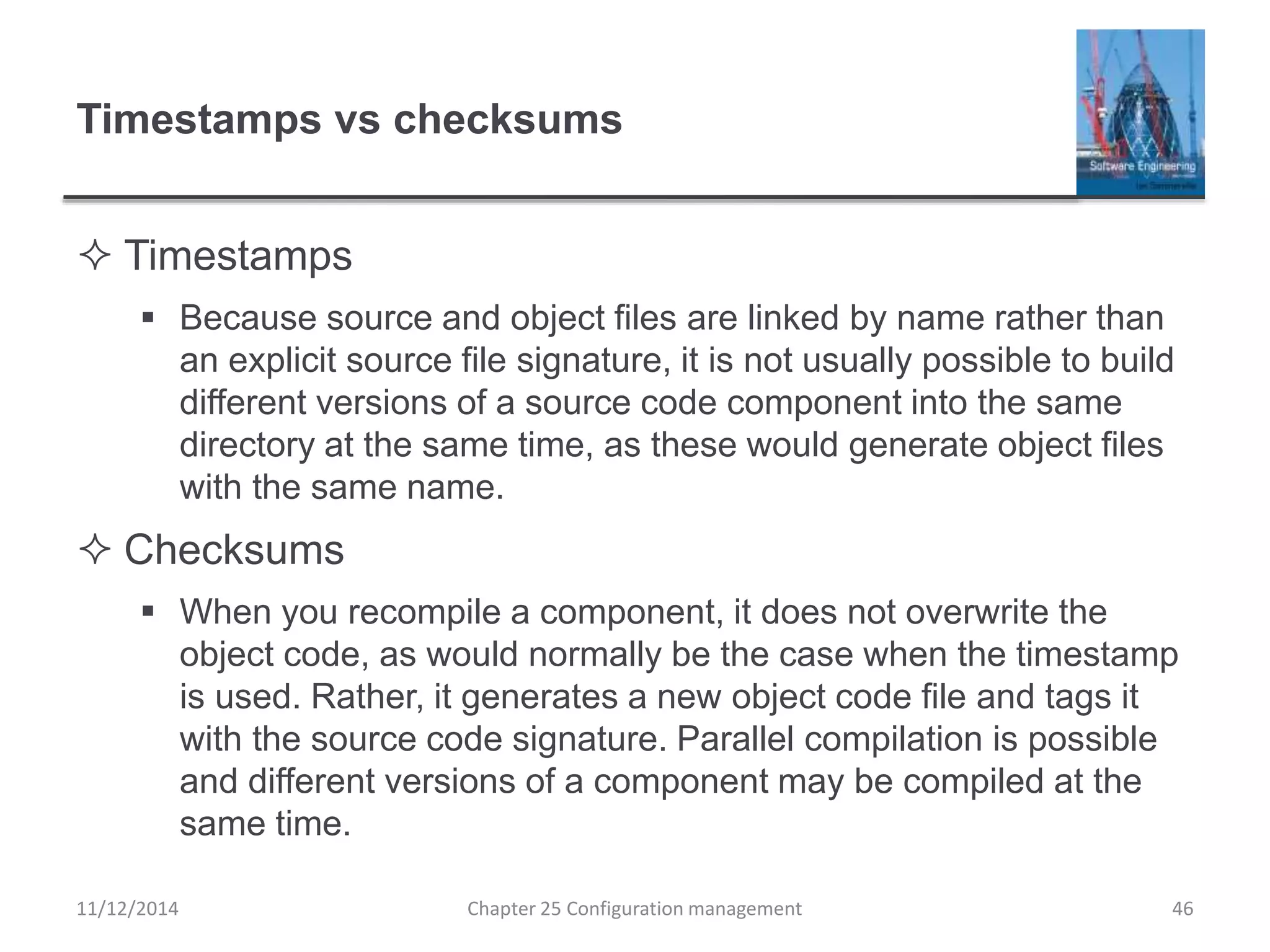 Timestamps vs checksums
 Timestamps
 Because source and object files are linked by name rather than
an explicit source file signature, it is not usually possible to build
different versions of a source code component into the same
directory at the same time, as these would generate object files
with the same name.
 Checksums
 When you recompile a component, it does not overwrite the
object code, as would normally be the case when the timestamp
is used. Rather, it generates a new object code file and tags it
with the source code signature. Parallel compilation is possible
and different versions of a component may be compiled at the
same time.
Chapter 25 Configuration management 4611/12/2014
 