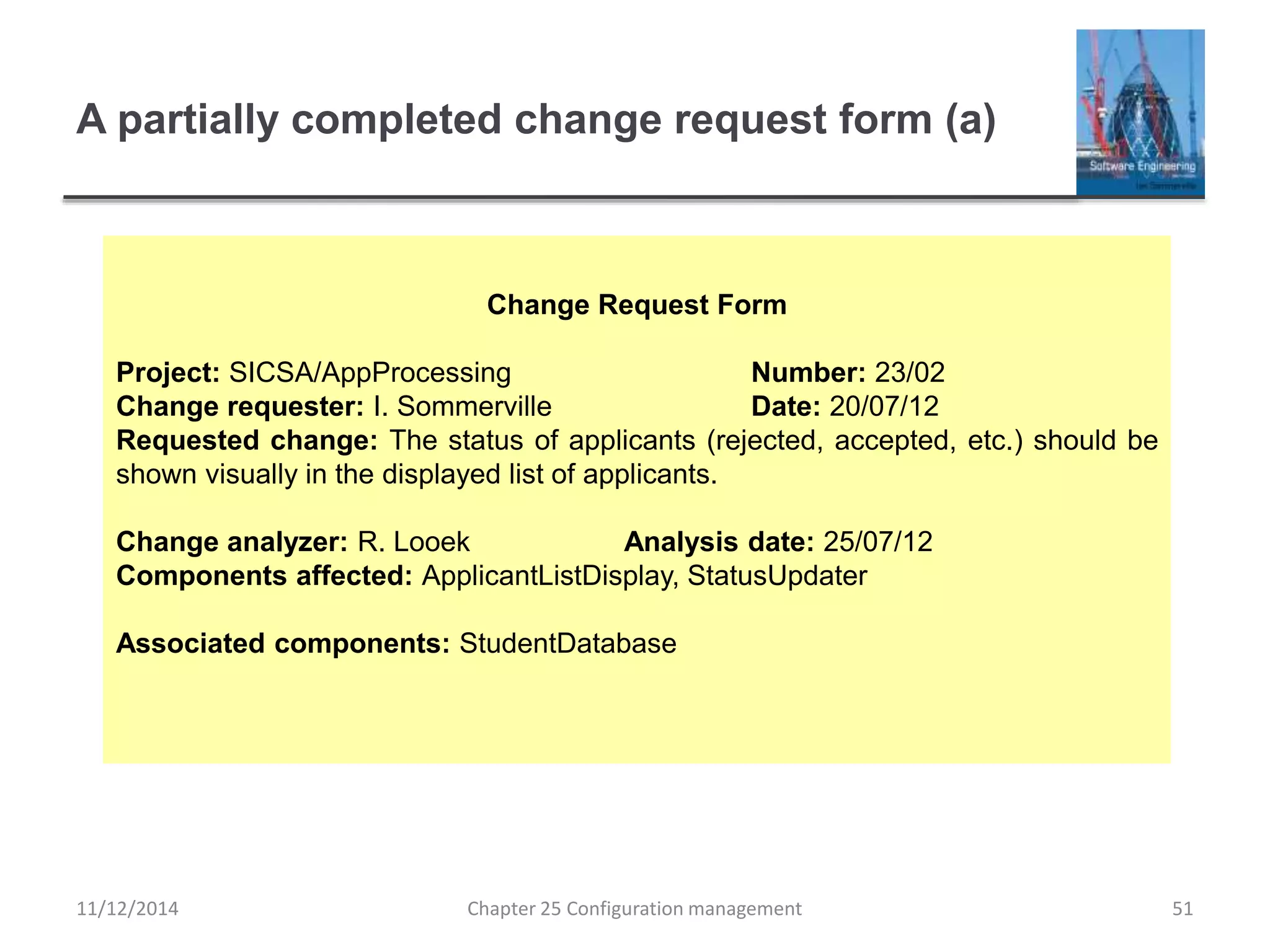A partially completed change request form (a)
Chapter 25 Configuration management 51
Change Request Form
Project: SICSA/AppProcessing Number: 23/02
Change requester: I. Sommerville Date: 20/07/12
Requested change: The status of applicants (rejected, accepted, etc.) should be
shown visually in the displayed list of applicants.
Change analyzer: R. Looek Analysis date: 25/07/12
Components affected: ApplicantListDisplay, StatusUpdater
Associated components: StudentDatabase
11/12/2014
 