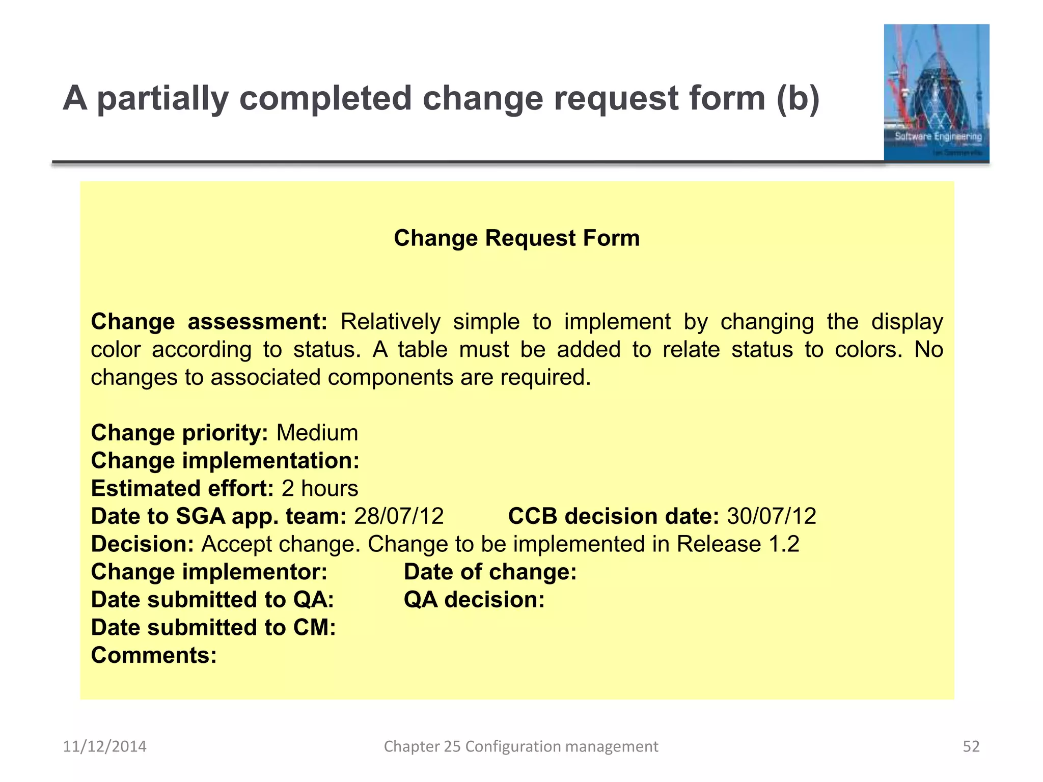 A partially completed change request form (b)
Chapter 25 Configuration management 52
Change Request Form
Change assessment: Relatively simple to implement by changing the display
color according to status. A table must be added to relate status to colors. No
changes to associated components are required.
Change priority: Medium
Change implementation:
Estimated effort: 2 hours
Date to SGA app. team: 28/07/12 CCB decision date: 30/07/12
Decision: Accept change. Change to be implemented in Release 1.2
Change implementor: Date of change:
Date submitted to QA: QA decision:
Date submitted to CM:
Comments:
11/12/2014
 