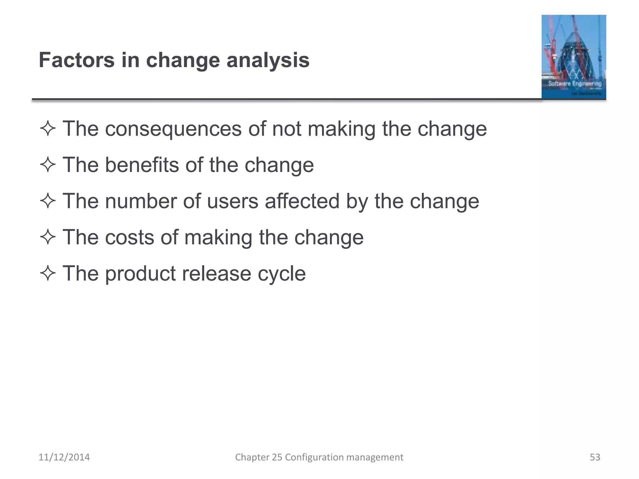 Factors in change analysis
 The consequences of not making the change
 The benefits of the change
 The number of users affected by the change
 The costs of making the change
 The product release cycle
Chapter 25 Configuration management 5311/12/2014
 