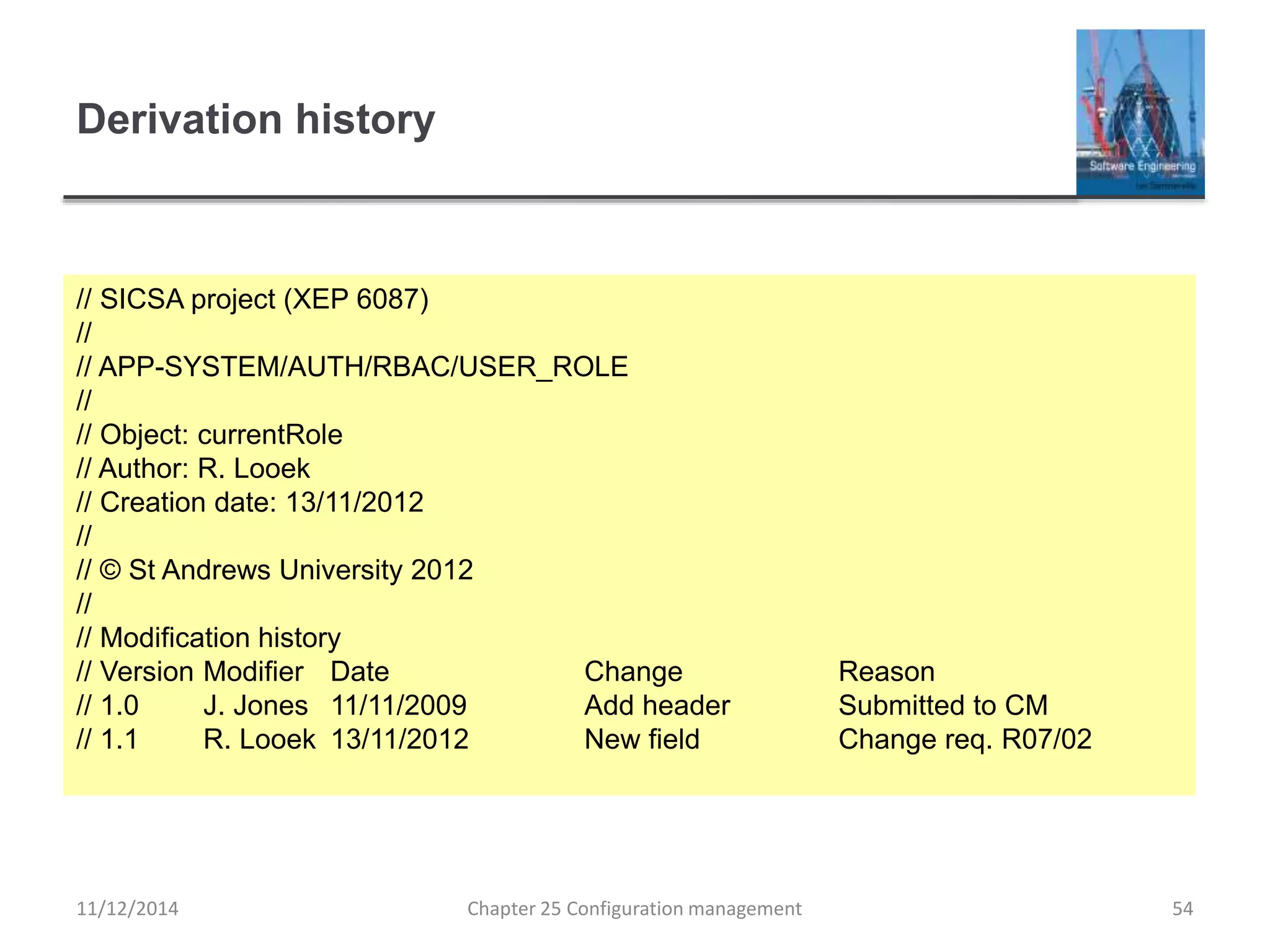 Derivation history
Chapter 25 Configuration management 54
// SICSA project (XEP 6087)
//
// APP-SYSTEM/AUTH/RBAC/USER_ROLE
//
// Object: currentRole
// Author: R. Looek
// Creation date: 13/11/2012
//
// © St Andrews University 2012
//
// Modification history
// Version Modifier Date Change Reason
// 1.0 J. Jones 11/11/2009 Add header Submitted to CM
// 1.1 R. Looek 13/11/2012 New field Change req. R07/02
11/12/2014
 