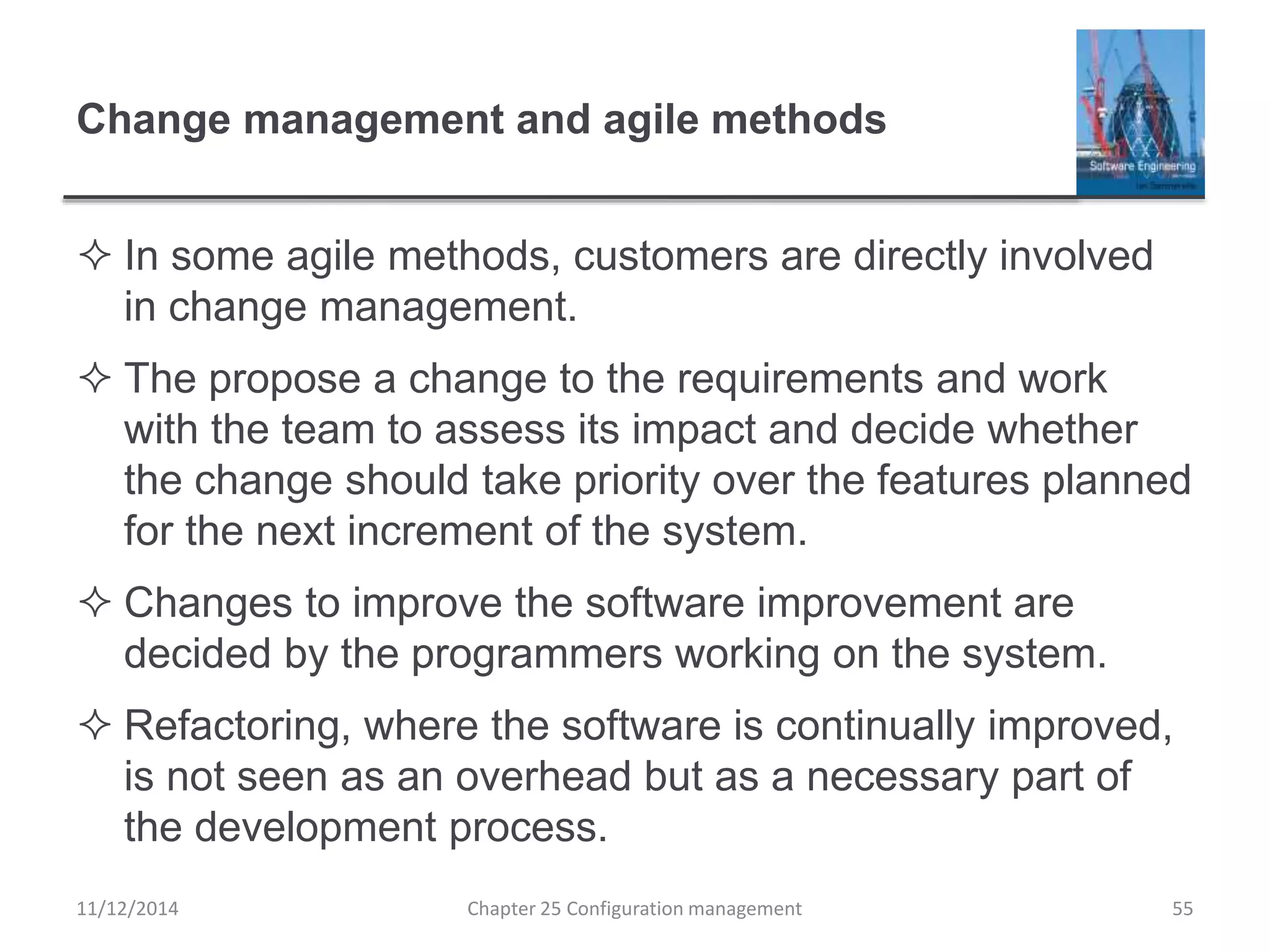 Change management and agile methods
 In some agile methods, customers are directly involved
in change management.
 The propose a change to the requirements and work
with the team to assess its impact and decide whether
the change should take priority over the features planned
for the next increment of the system.
 Changes to improve the software improvement are
decided by the programmers working on the system.
 Refactoring, where the software is continually improved,
is not seen as an overhead but as a necessary part of
the development process.
Chapter 25 Configuration management 5511/12/2014
 