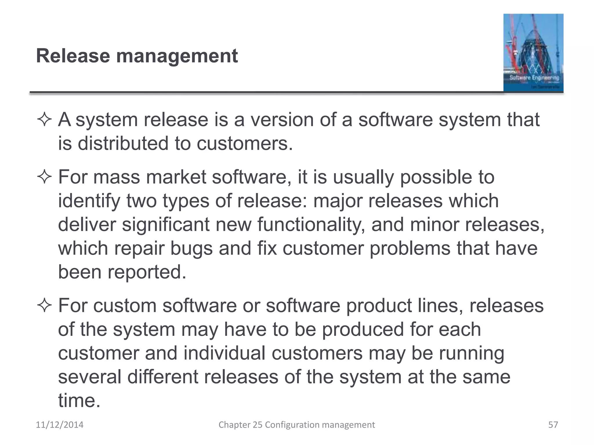 Release management
 A system release is a version of a software system that
is distributed to customers.
 For mass market software, it is usually possible to
identify two types of release: major releases which
deliver significant new functionality, and minor releases,
which repair bugs and fix customer problems that have
been reported.
 For custom software or software product lines, releases
of the system may have to be produced for each
customer and individual customers may be running
several different releases of the system at the same
time.
Chapter 25 Configuration management 5711/12/2014
 