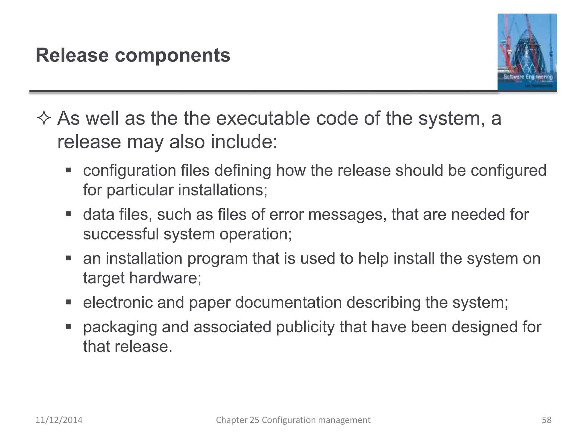 Release components
 As well as the the executable code of the system, a
release may also include:
 configuration files defining how the release should be configured
for particular installations;
 data files, such as files of error messages, that are needed for
successful system operation;
 an installation program that is used to help install the system on
target hardware;
 electronic and paper documentation describing the system;
 packaging and associated publicity that have been designed for
that release.
Chapter 25 Configuration management 5811/12/2014
 