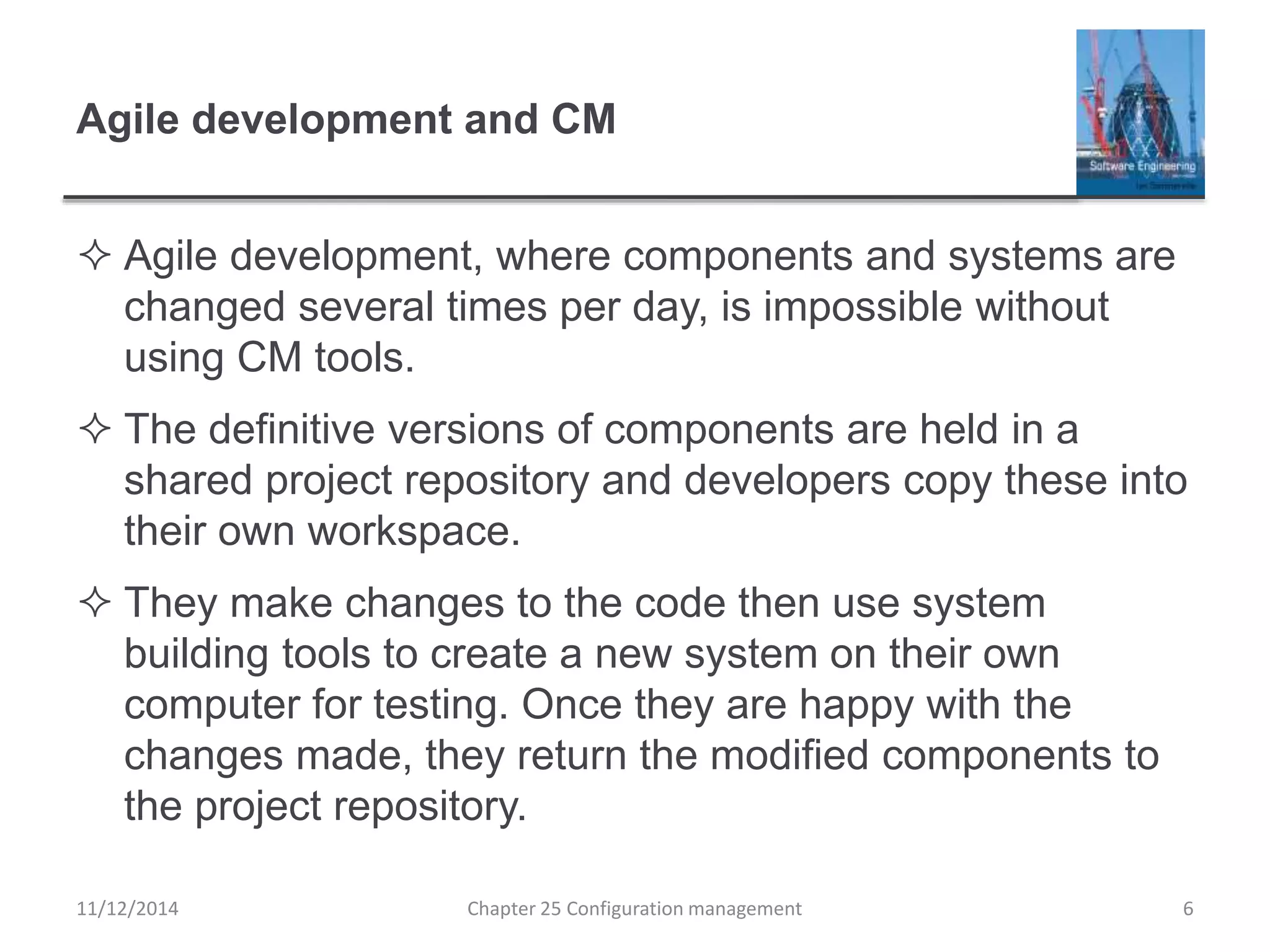 Agile development and CM
 Agile development, where components and systems are
changed several times per day, is impossible without
using CM tools.
 The definitive versions of components are held in a
shared project repository and developers copy these into
their own workspace.
 They make changes to the code then use system
building tools to create a new system on their own
computer for testing. Once they are happy with the
changes made, they return the modified components to
the project repository.
11/12/2014 Chapter 25 Configuration management 6
 