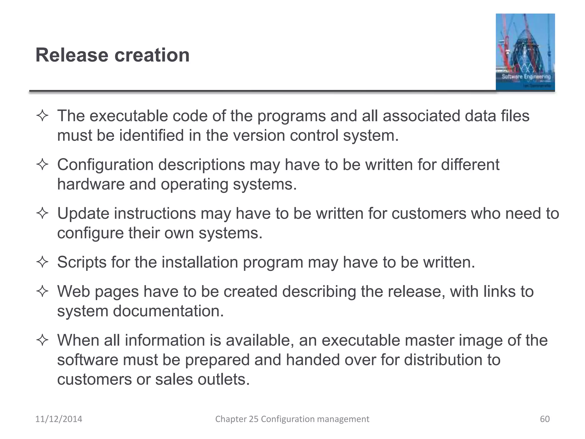 Release creation
 The executable code of the programs and all associated data files
must be identified in the version control system.
 Configuration descriptions may have to be written for different
hardware and operating systems.
 Update instructions may have to be written for customers who need to
configure their own systems.
 Scripts for the installation program may have to be written.
 Web pages have to be created describing the release, with links to
system documentation.
 When all information is available, an executable master image of the
software must be prepared and handed over for distribution to
customers or sales outlets.
11/12/2014 Chapter 25 Configuration management 60
 