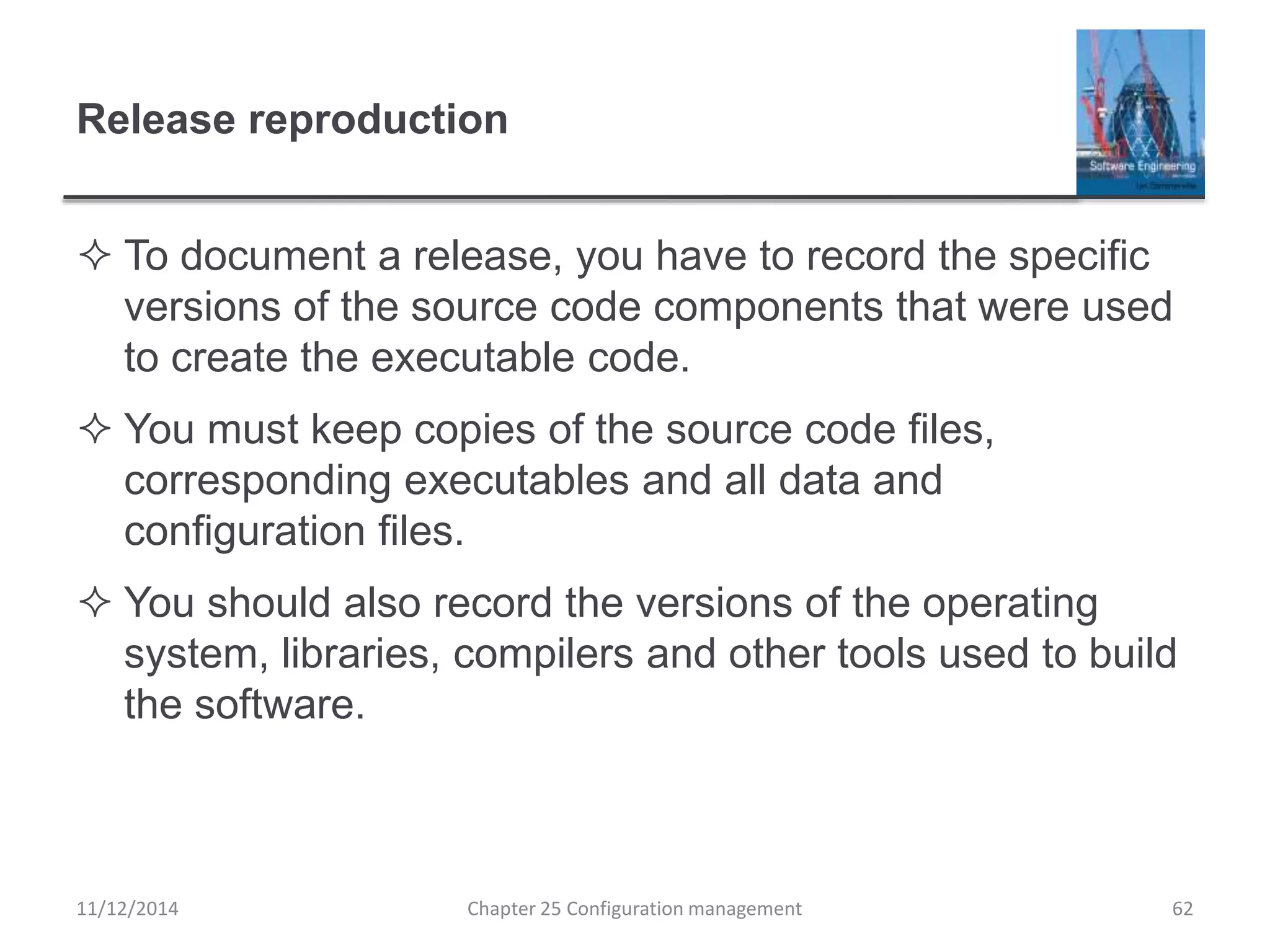 Release reproduction
 To document a release, you have to record the specific
versions of the source code components that were used
to create the executable code.
 You must keep copies of the source code files,
corresponding executables and all data and
configuration files.
 You should also record the versions of the operating
system, libraries, compilers and other tools used to build
the software.
Chapter 25 Configuration management 6211/12/2014
 