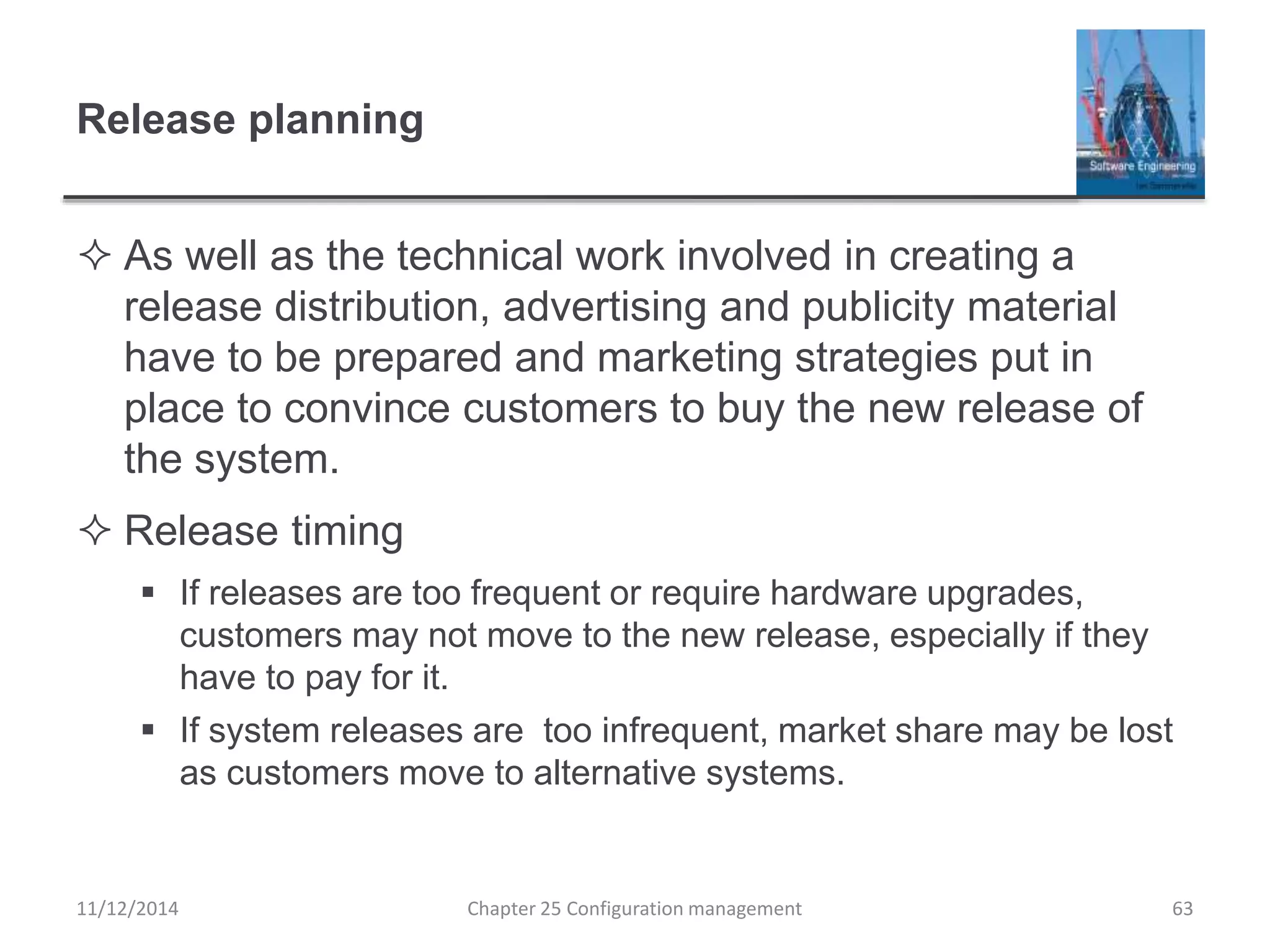 Release planning
 As well as the technical work involved in creating a
release distribution, advertising and publicity material
have to be prepared and marketing strategies put in
place to convince customers to buy the new release of
the system.
 Release timing
 If releases are too frequent or require hardware upgrades,
customers may not move to the new release, especially if they
have to pay for it.
 If system releases are too infrequent, market share may be lost
as customers move to alternative systems.
Chapter 25 Configuration management 6311/12/2014
 