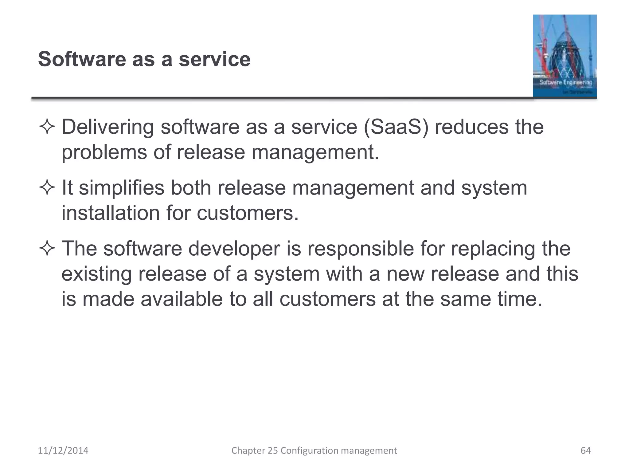 Software as a service
 Delivering software as a service (SaaS) reduces the
problems of release management.
 It simplifies both release management and system
installation for customers.
 The software developer is responsible for replacing the
existing release of a system with a new release and this
is made available to all customers at the same time.
11/12/2014 Chapter 25 Configuration management 64
 