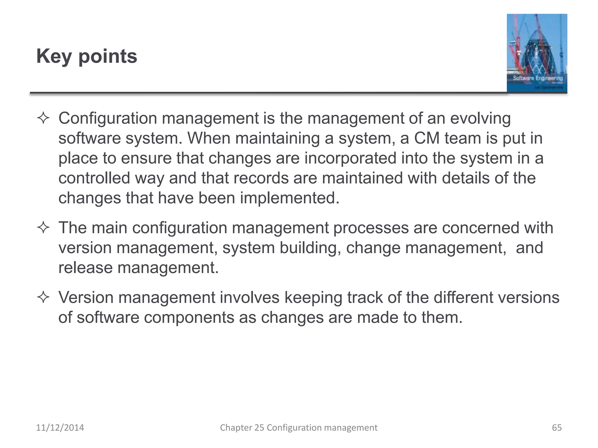 Key points
 Configuration management is the management of an evolving
software system. When maintaining a system, a CM team is put in
place to ensure that changes are incorporated into the system in a
controlled way and that records are maintained with details of the
changes that have been implemented.
 The main configuration management processes are concerned with
version management, system building, change management, and
release management.
 Version management involves keeping track of the different versions
of software components as changes are made to them.
Chapter 25 Configuration management 6511/12/2014
 