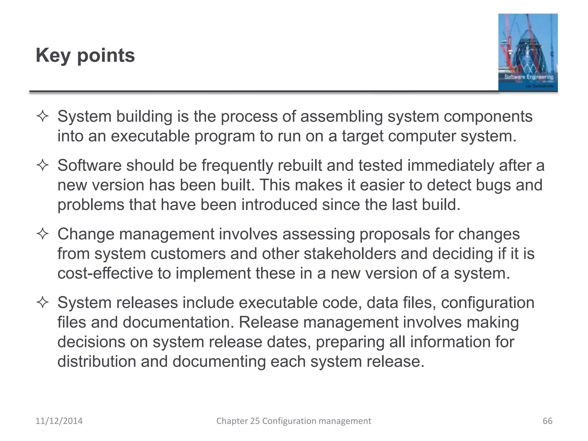 Key points
 System building is the process of assembling system components
into an executable program to run on a target computer system.
 Software should be frequently rebuilt and tested immediately after a
new version has been built. This makes it easier to detect bugs and
problems that have been introduced since the last build.
 Change management involves assessing proposals for changes
from system customers and other stakeholders and deciding if it is
cost-effective to implement these in a new version of a system.
 System releases include executable code, data files, configuration
files and documentation. Release management involves making
decisions on system release dates, preparing all information for
distribution and documenting each system release.
Chapter 25 Configuration management 6611/12/2014
 
