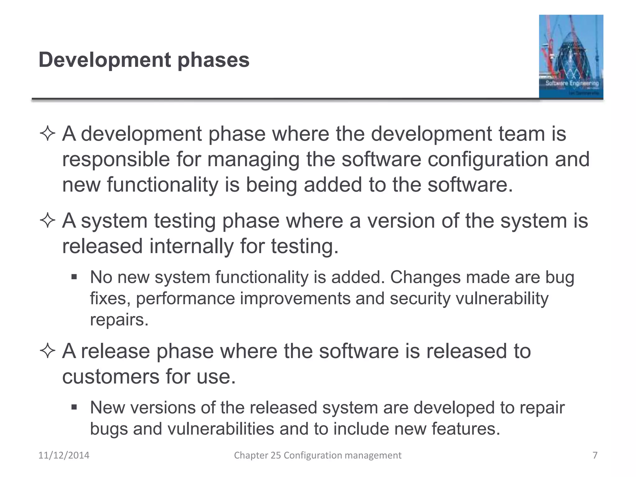 Development phases
 A development phase where the development team is
responsible for managing the software configuration and
new functionality is being added to the software.
 A system testing phase where a version of the system is
released internally for testing.
 No new system functionality is added. Changes made are bug
fixes, performance improvements and security vulnerability
repairs.
 A release phase where the software is released to
customers for use.
 New versions of the released system are developed to repair
bugs and vulnerabilities and to include new features.
11/12/2014 Chapter 25 Configuration management 7
 