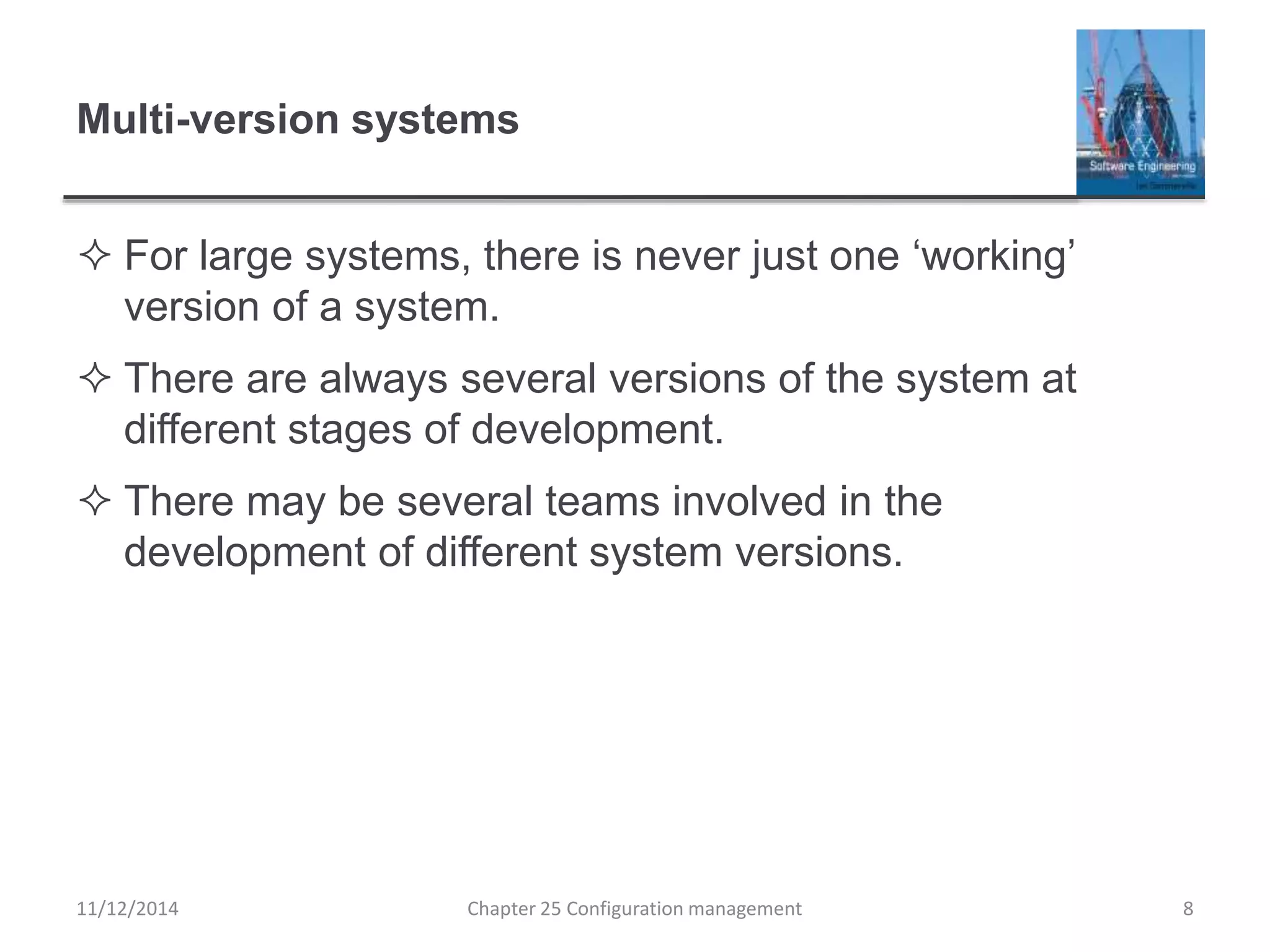 Multi-version systems
 For large systems, there is never just one ‘working’
version of a system.
 There are always several versions of the system at
different stages of development.
 There may be several teams involved in the
development of different system versions.
11/12/2014 Chapter 25 Configuration management 8
 
