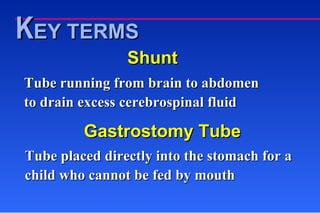 Shunt Tube running from brain to abdomen to drain excess cerebrospinal fluid Gastrostomy Tube Tube placed directly into the stomach for a child who cannot be fed by mouth K EY TERMS 